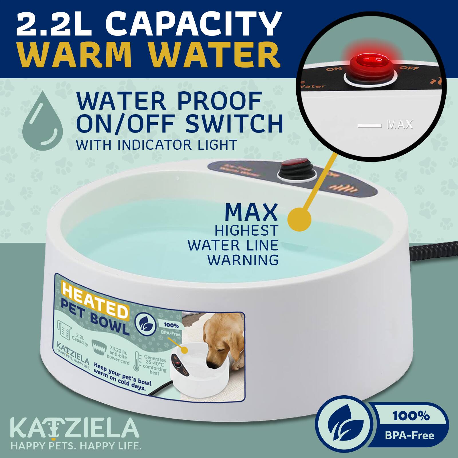 2.2L CAPACITY WARM WATER  
WATER PROOF ON/OFF SWITCH WITH INDICATOR LIGHT  
MAX HIGHEST WATER LINE WARNING  
2.2L BOWL BPA-Free  
HEATED PET BOWL  
100% BPA-Free  
KATZIELA  
HAPPY PETS. HAPPY LIFE.