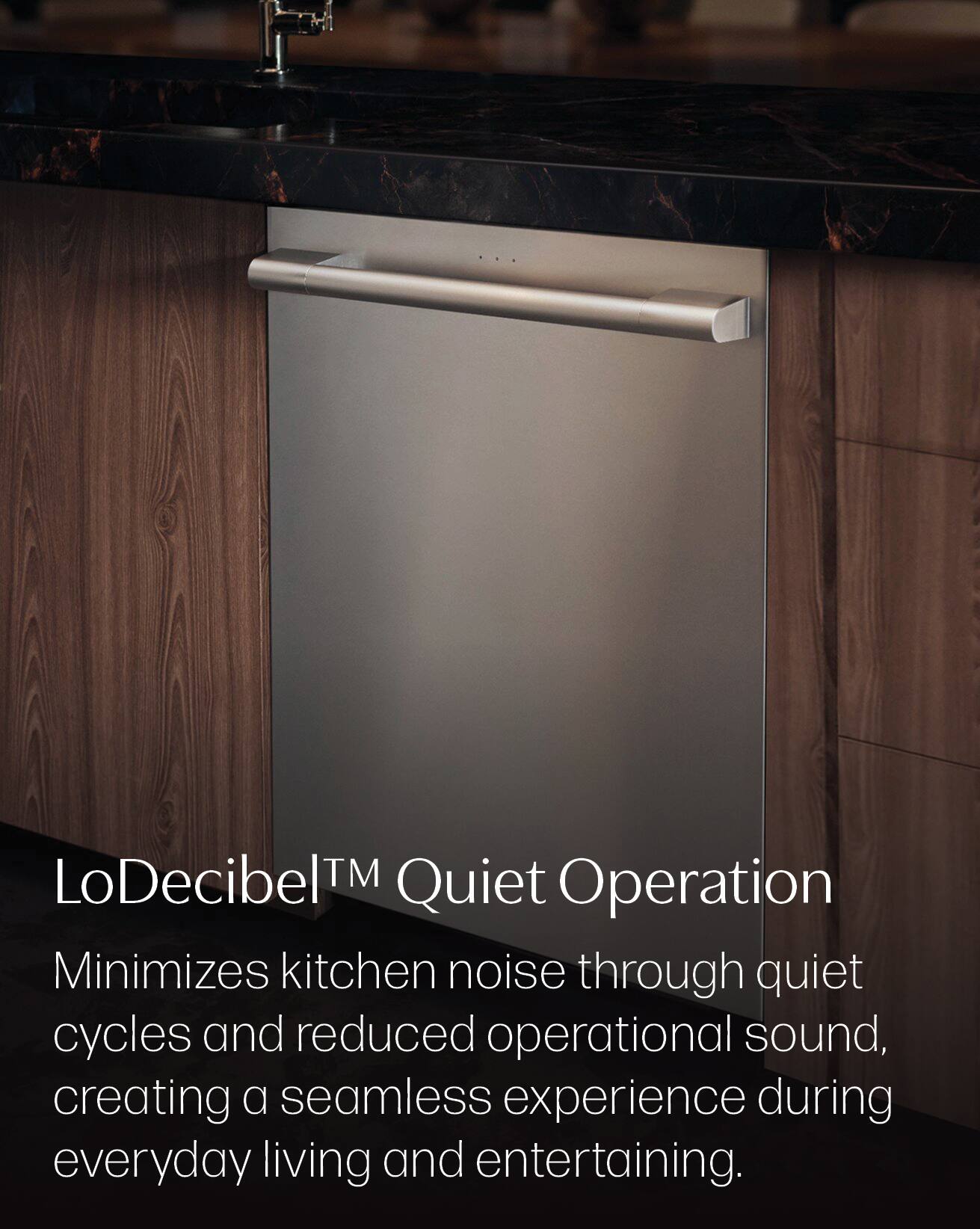 LoDecibel™ Quiet Operation  
Minimizes kitchen noise through quiet cycles and reduced operational sound, creating a seamless experience during everyday living and entertaining.
