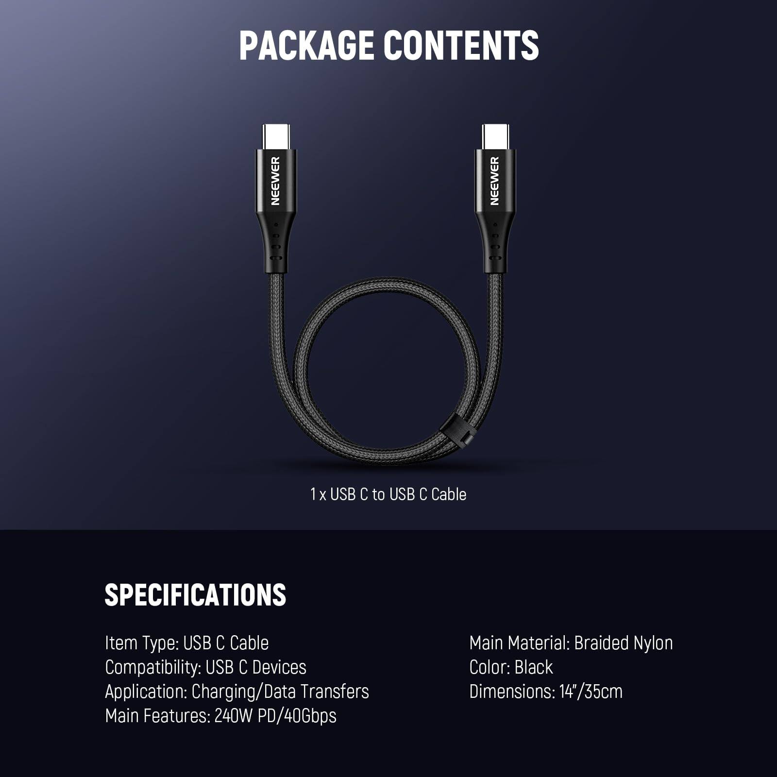 PACKAGE CONTENTS

1 x USB C to USB C Cable

SPECIFICATIONS

- Item Type: USB C Cable
- Compatibility: USB C Devices
- Application: Charging/Data Transfers
- Main Features: 240W PD/40Gbps
- Main Material: Braided Nylon
- Color: Black
- Dimensions: 14"/35cm