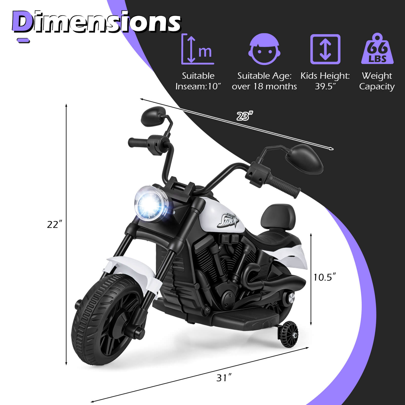 Dimensions:  
- Inseam: 10"  
- Suitable Age: Kids over 18 months  
- Kids Height: 39.5"  
- Weight Capacity: 66 LBS  
- Dimensions: 23" x 22" x 10.5" x 31"