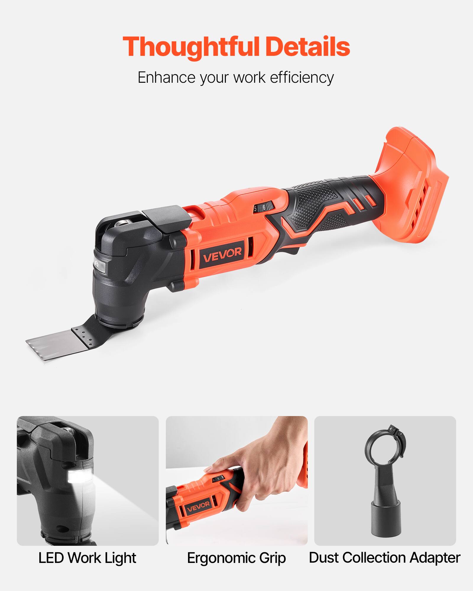 Thoughtful Details  
Enhance your work efficiency  

VEVOR LED Work Light  
Ergonomic Grip  
Dust Collection Adapter