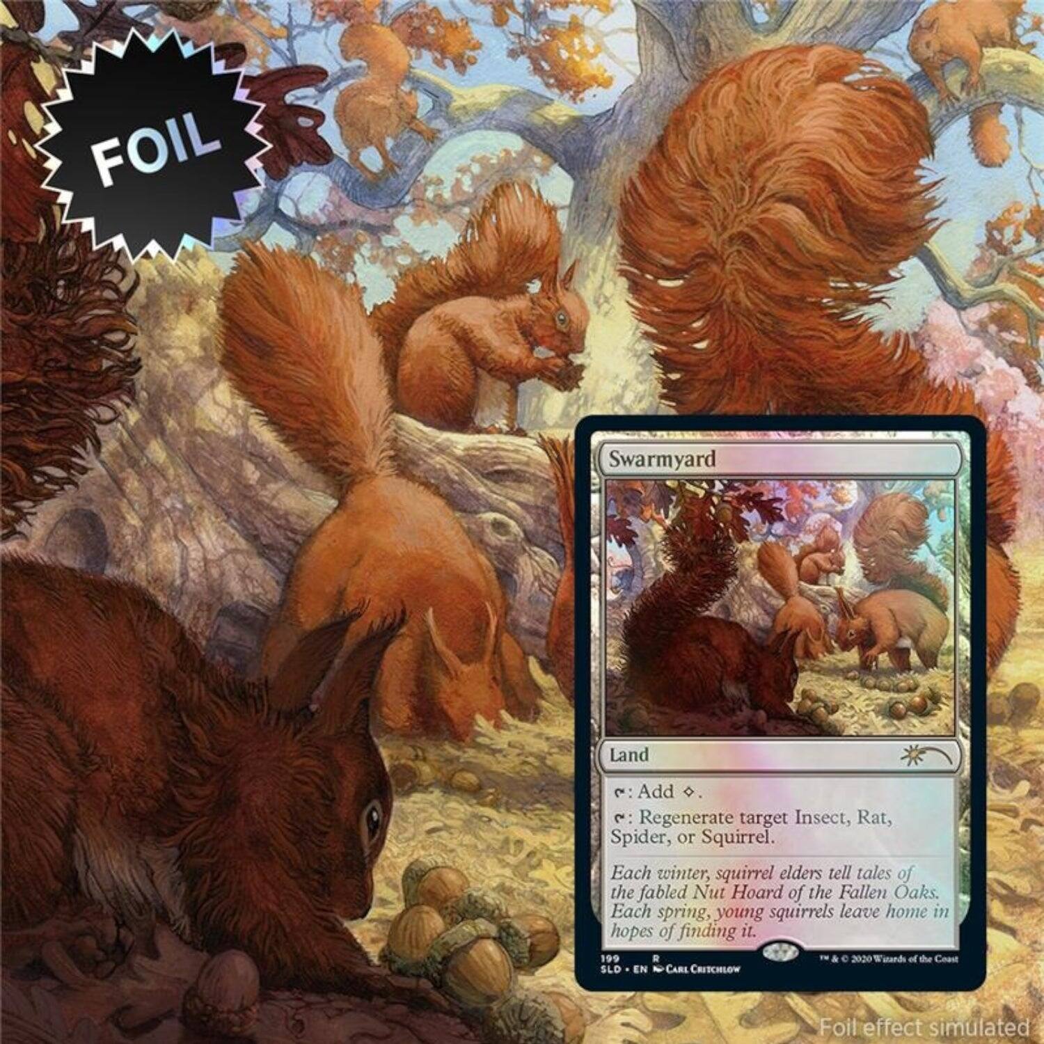 Swarmyard  
Land  

Add D.  
Regenerate target Insect, Rat, Spider, or Squirrel.  

Each winter, squirrel elders tell tales of the fabled Nut Hoard of the Fallen Oaks. Each spring, young squirrels leave home in hopes of finding it.  

199  
R  
© 2020 Wizards of the Coast  
SLD - EN - CARE CRESCHLOW  

Foil effect simulated