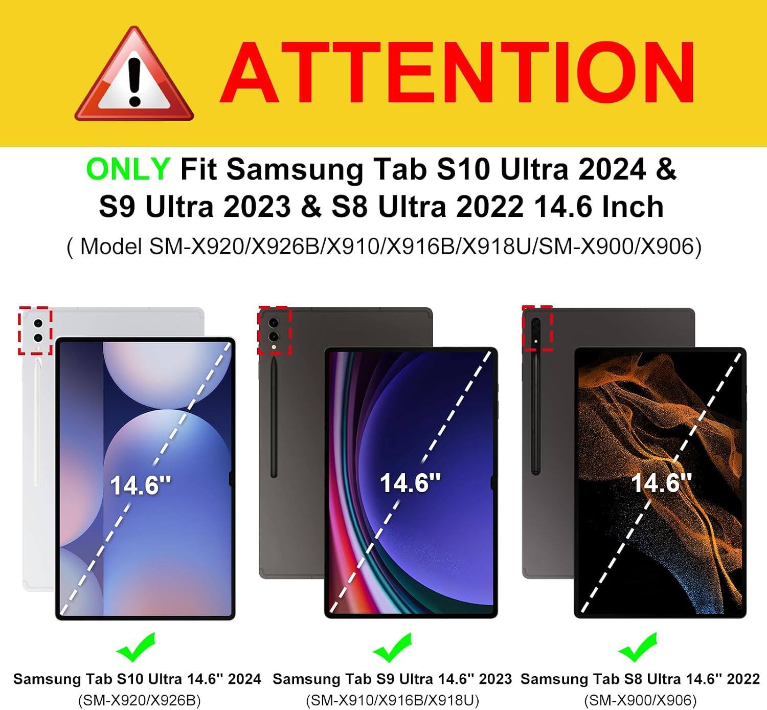 ! ATTENTION  
ONLY Fit Samsung Tab S10 Ultra 2024 & S9 Ultra 2023 & S8 Ultra 2022 14.6 Inch (Model M-X920/X926B/X910/X916B/X918U/SM-X900/X906)  
14.6"  
14.6"  
14.6"  
Samsung Tab S10 Ultra 14.6" 2024 Samsung Tab S9 Ultra 14.6" 2023 Samsung Tab S8 Ultra 14.6" 2022 (SM-X920/X926B) (SM-X910/X916B/X918U) (SM-X900/X906)