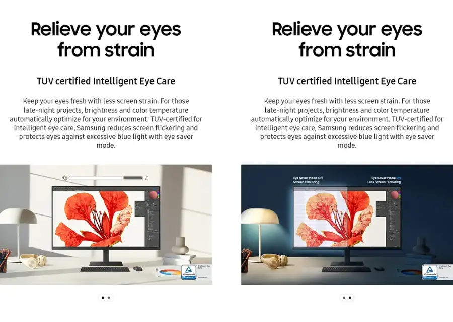 Relieve your eyes from strain. TUV certified Intelligent Eye Care. Keep your eyes fresh with less screen strain. For those late-night projects, brightness and color temperature automatically optimize for your environment. TUV-certified for intelligent eye care, Samsung reduces screen flickering and protects eyes against excessive blue light with Eye Saver Mode.
