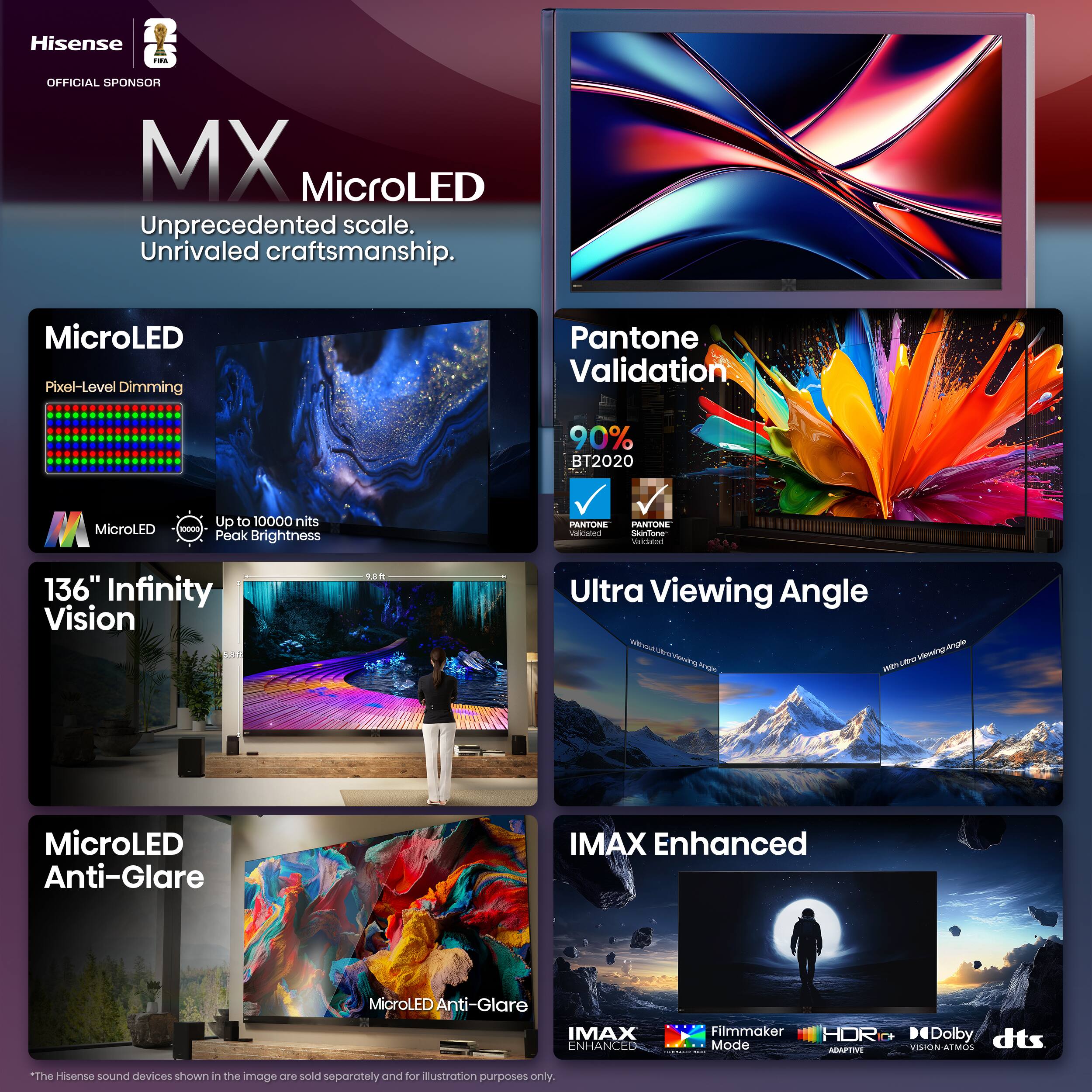 Hisense MX MicroLED  
Official Sponsor  

Unprecedented scale.  
Unrivaled craftsmanship.  

MicroLED  
Pixel-Level Dimming  
Up to 10000 nits Peak Brightness  

Pantone Validation  
90% BT2020  

136" Infinity Vision  

Ultra Viewing Angle  

MicroLED Anti-Glare  

IMAX Enhanced  
Filmmaker Mode  
HDR C+  
Dolby Vision  
DTS Atmos  

*The Hisense sound devices shown in the image are sold separately and for illustration purposes only.