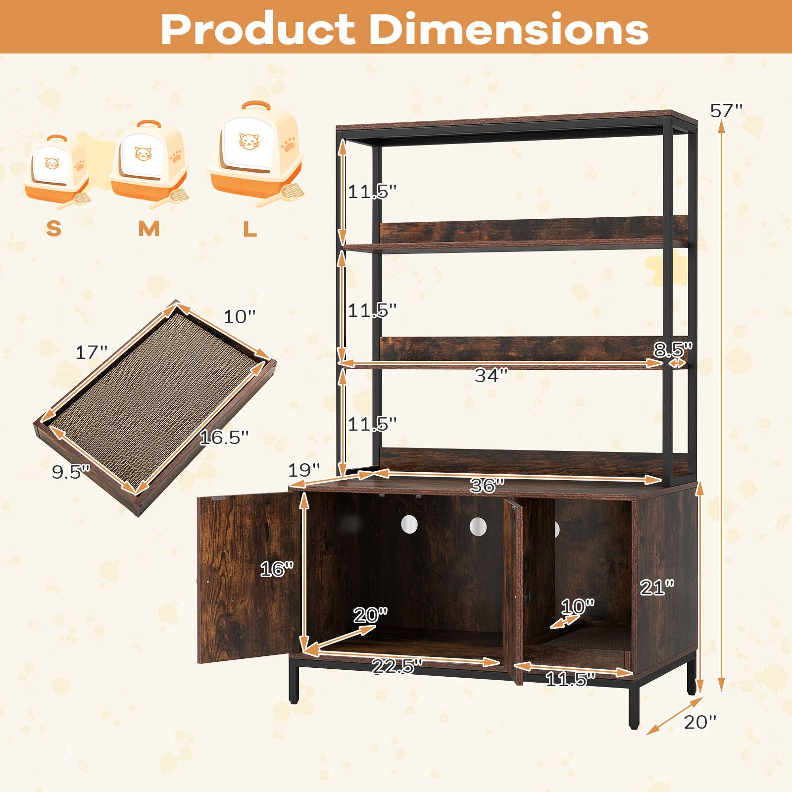 Product Dimensions

- Height: 57"
- Width: 36"
- Depth: 20"

Shelf Dimensions:
- Top Shelf: 34" (width) x 11.5" (depth)
- Middle Shelf: 34" (width) x 11.5" (depth)
- Bottom Shelf: 36" (width) x 11.5" (depth)

Drawer Dimensions:
- Width: 21"
- Depth: 10"

Pet House Dimensions:
- S: 10" (height) x 17" (width) x 9.5" (depth)
- M: 11.5" (height) x 16.5" (width) x 11.5" (depth)
- L: 11.5" (height) x 19" (width) x 11.5" (depth)

Additional Dimensions:
- 8.5" (depth of the bottom shelf)
- 22.5" (depth of the bottom drawer)