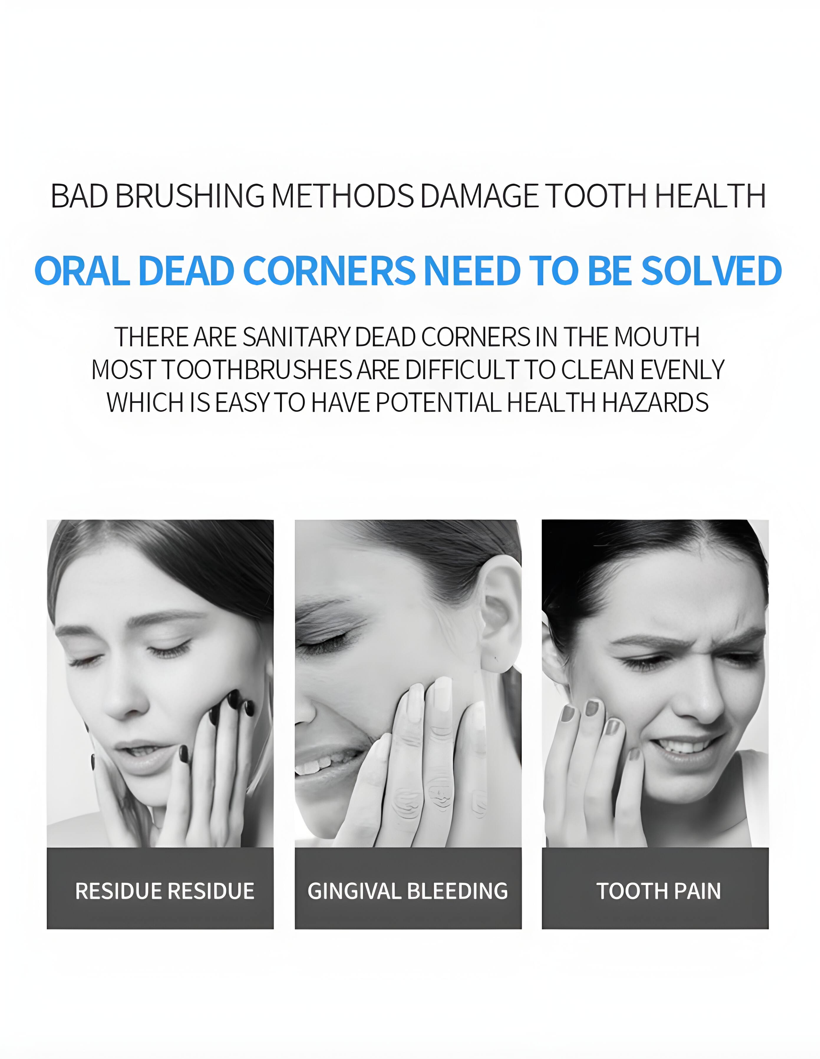 BAD BRUSHING METHODS DAMAGE TOOTH HEALTH  
ORAL DEAD CORNERS NEED TO BE SOLVED  
THERE ARE SANITARY DEAD CORNERS IN THE MOUTH  
MOST TOOTHBRUSHES ARE DIFFICULT TO CLEAN EVENLY  
WHICH IS EASY TO HAVE POTENTIAL HEALTH HAZARDS  
RESIDUE RESIDUE  
GINGIVAL BLEEDING  
TOOTH PAIN