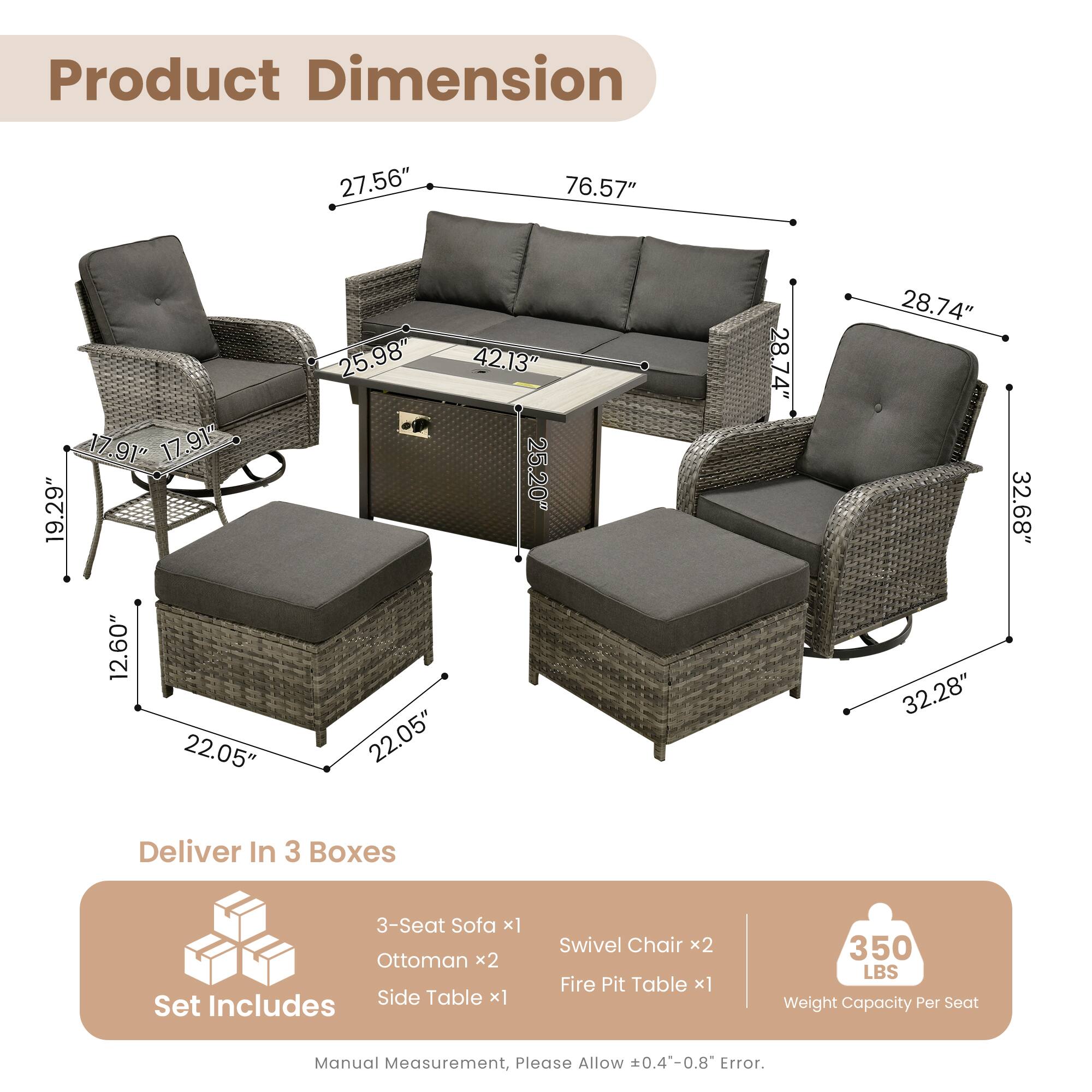 Product Dimension:  
27.56" x 76.57" x 17.91"  
17.91" x 19.29" x 12.60"  
22.05" x 25.98" x 42.13"  
25.20" x 22.05" x 28.74"  
28.74" x 32.28" x 32.68"  

Deliver In 3 Boxes  
3-Seat Sofa x1  
Ottoman x2  
Side Table x1  
Set Swivel Chair x2  
Fire Pit Table x1  

350 LBS Weight Capacity Per Seat  

Manual Measurement, Please Allow +0.4-0.8 Error.