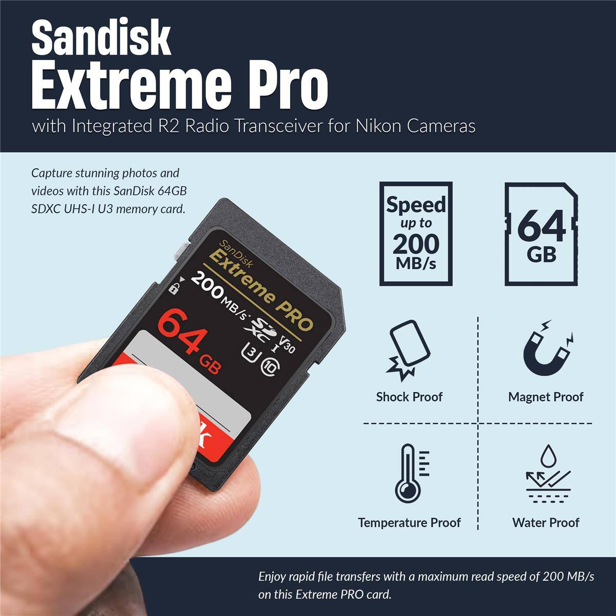 Sandisk Extreme Pro with Integrated R2 Radio Transceiver for Nikon Cameras

Capture stunning photos and videos with this SanDisk 64GB SDXC UHS-I U3 memory card. SanDisk 64GB Extreme PRO 200MB/s Speed up to 200 MB/s

Enjoy rapid file transfers with a maximum read speed of 200 MB/s on this Extreme PRO card.

- Shock Proof
- Magnet Proof
- Temperature Proof
- Water Proof