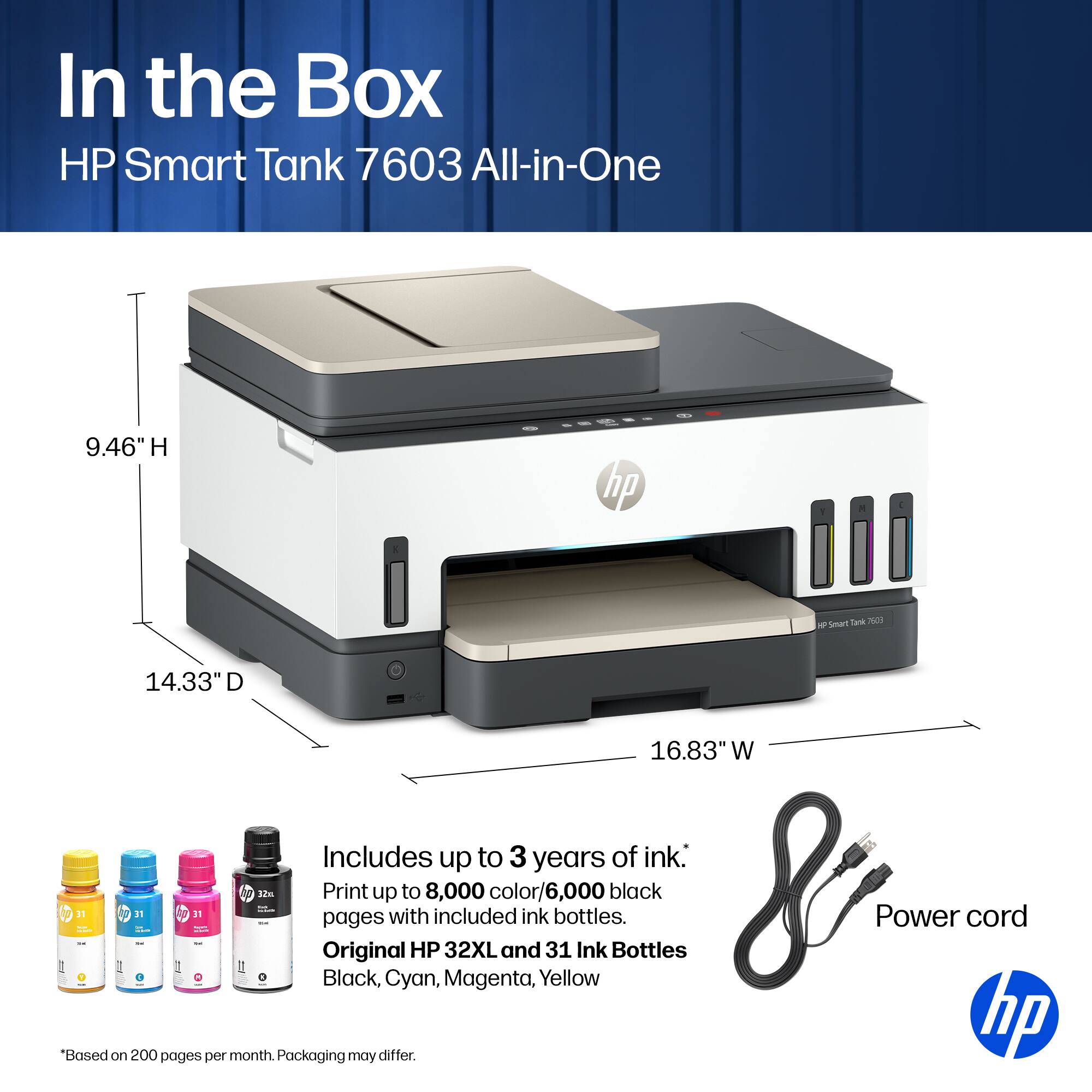 In the Box HP Smart Tank 7603 All-in-One

9.46" H
14.33" D
16.83" W

Includes up to 3 years of ink.
Print up to 8,000 color/6,000 black pages with included ink.
Original HP 32XL and 31 Ink Bottles
Black, Cyan, Magenta, Yellow

Power cord

*Based on 200 pages per month. Packaging may differ.