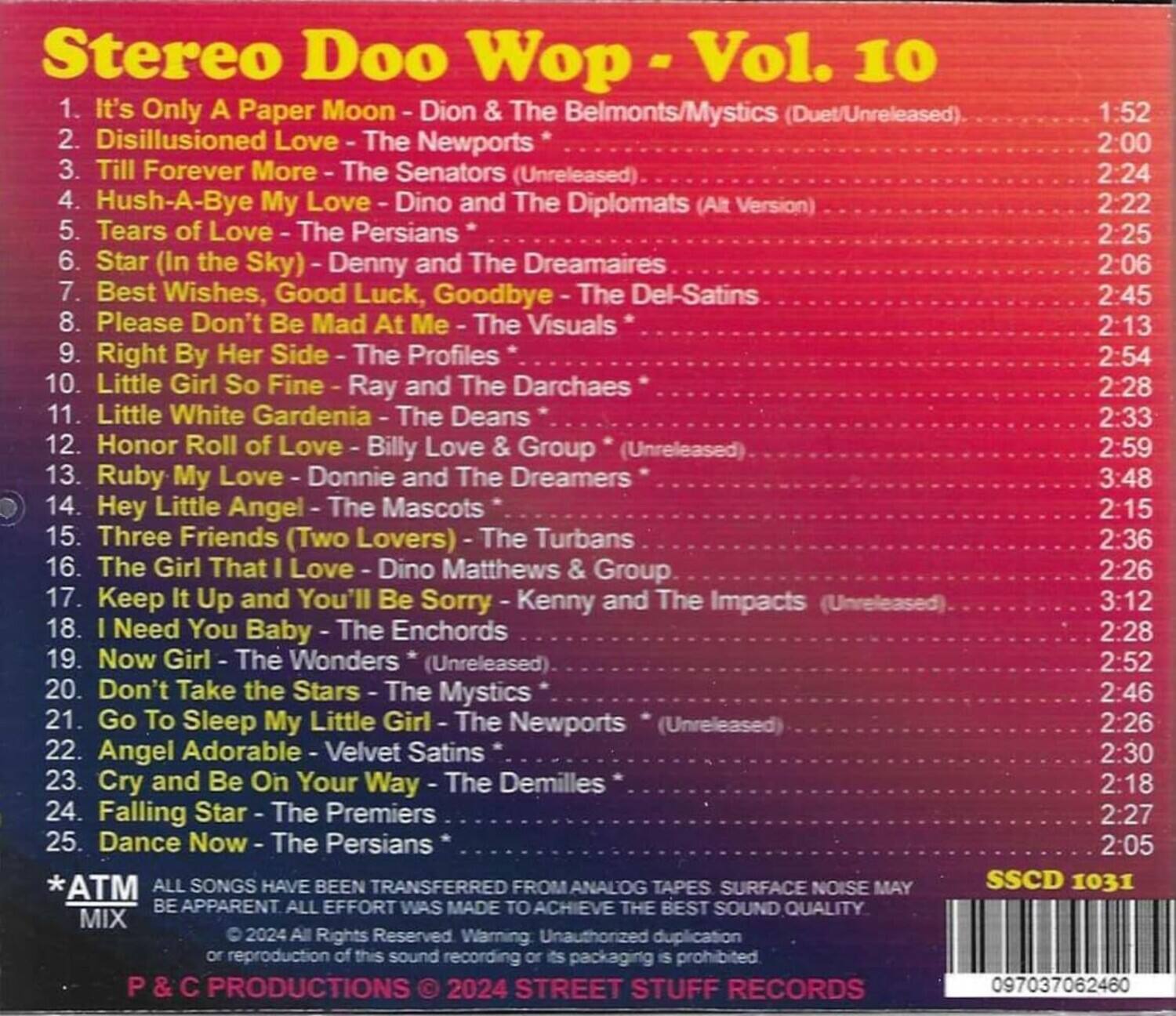 Sure, here is the corrected and grouped text:

---

**Stereo Doo Wop - Vol. 10**

1. It's Only A Paper Moon - Dion & The Belmonts/Mystics (Duet/Unreleased)  
   1:52

2. Disillusioned Love - The Newports  
   2:00

3. Till Forever More - The Senators (Unreleased)  
   2:24

4. Hush-A-Bye My Love - Dino and The Diplomats (Alt Version)  
   2:22

5. Tears of Love - The Persians  
   2:25

6. Star (In the Sky) - Denny and The Dreamaires  
   2:06

7. Best Wishes, Good Luck, Goodbye - The Del-Satins  
   2:45

8. Please Don't Be Mad At Me - The Visuals  
   2:13

9. Right By Her Side - The Profiles  
   2:54

10. Little Girl So Fine - Ray and The Darchaes  
    2:28

11. Little White Gardenia - The Deans  
    2:33

12. Honor Roll of Love - Billy Love & Group (Unreleased)  
    2:59

13. Ruby My Love - Donnie and The Dreamers  
    3:48

14. Hey Little Angel - The Mascots  
    2:15

15. Three Friends (Two Lovers) - The Turbans  
    2:36

16. The Girl That I Love - Dino Matthews Group  
    2:26

17. Keep It Up and You'll Be Sorry - Kenny and The Impacts (Unreleased)  
    3:12

18. Need You Baby - The Enchords  
    2:28

19. Now Girl - The Wonders (Unreleased)  
    2:52

20. Don't Take the Stars - The Mystics  
    2:46

21. Go To Sleep My Little Girl - The Newports (Unreleased)  
    2:26

22. Angel Adorable - Velvet Satins  
    2:30

23. Cry
