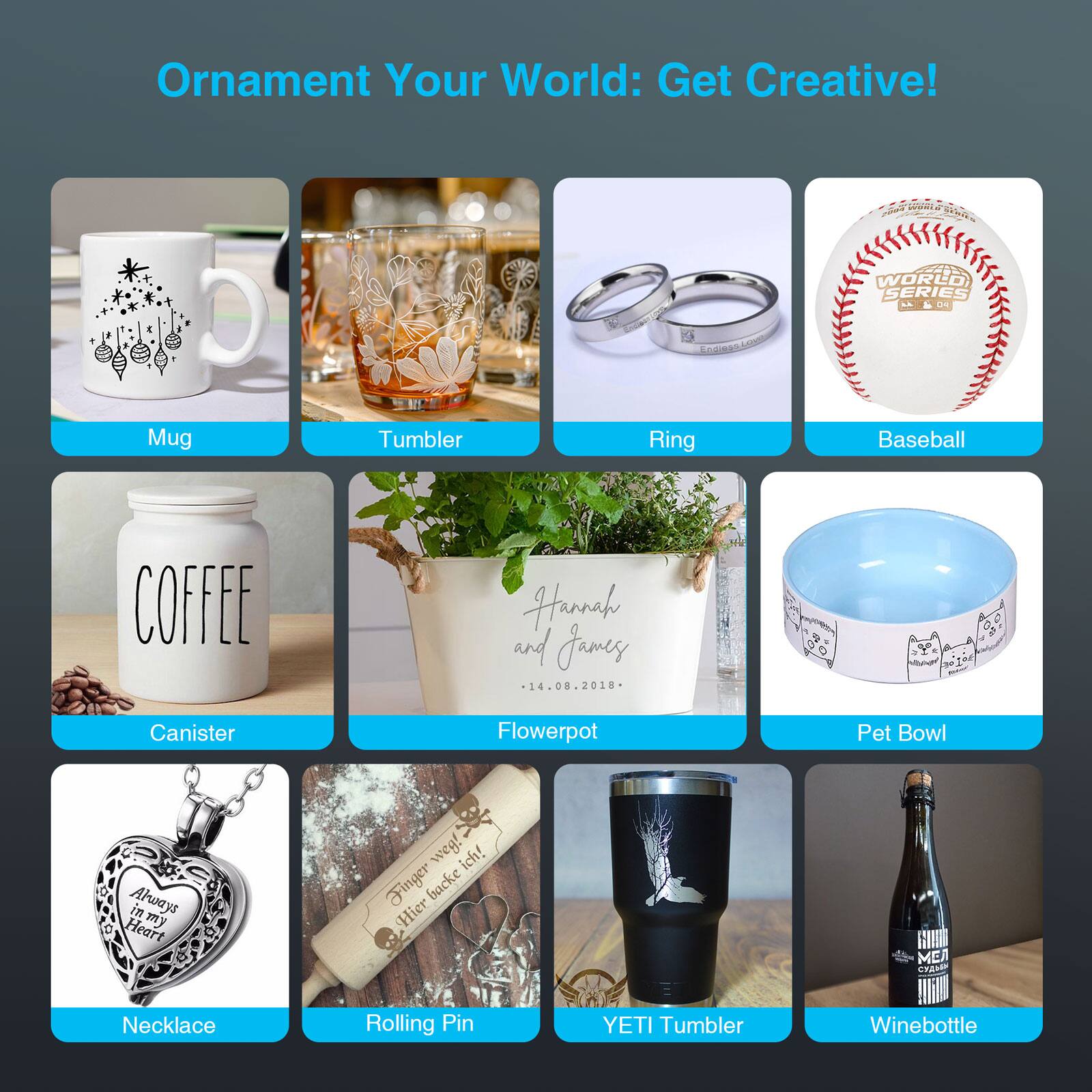 Ornament Your World: Get Creative!

- Mug
- Tumbler
- Ring
- Baseball
- Canister
- Flowerpot
- Pet Bowl
- Necklace
- Rolling Pin
- YETI Tumbler
- Winebottle