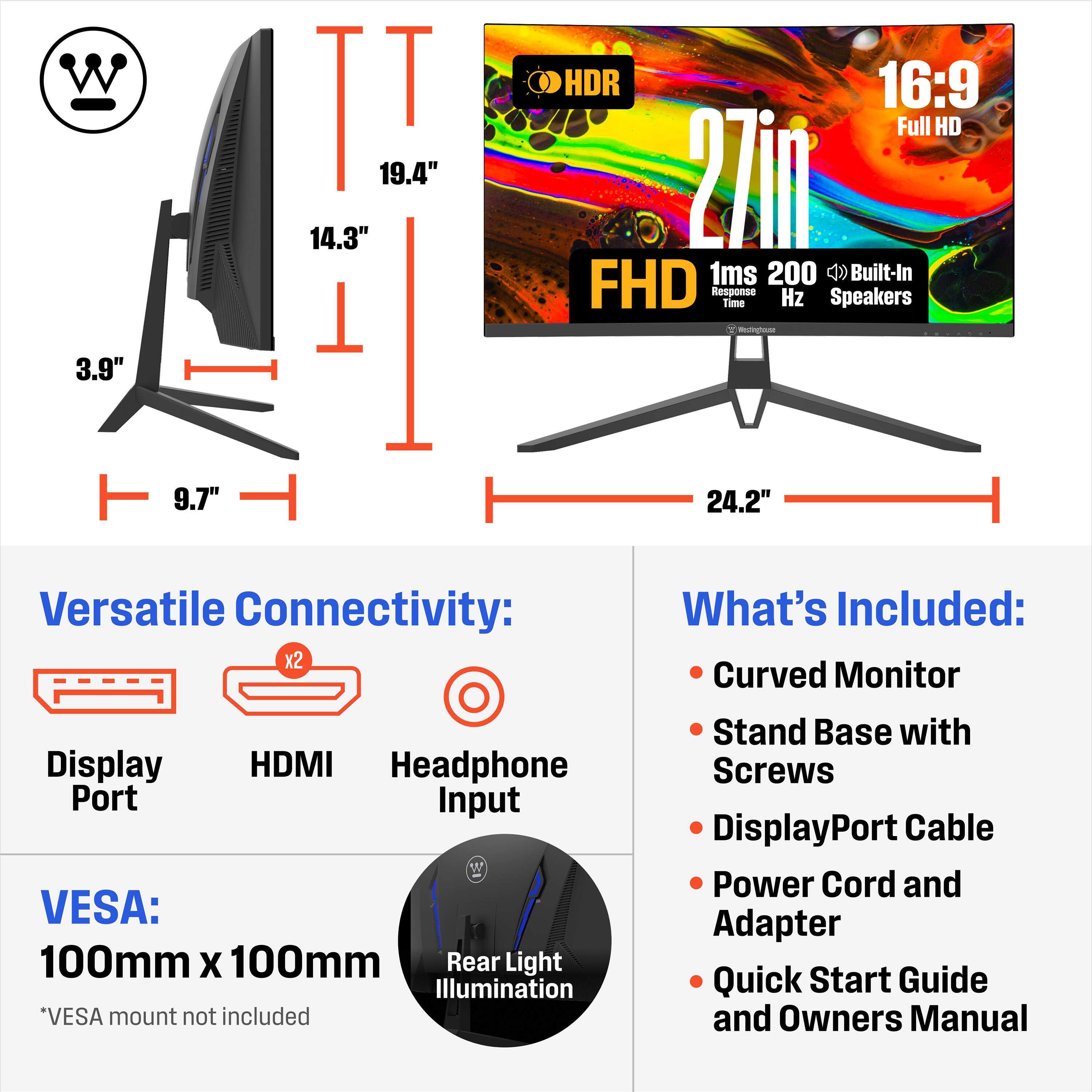 W 3.9" II T 19.4" 14.3" 1 HDR 16:9 Full HD 27in 1ms 200 Built-In FHD Response Time Hz Speakers Y - 9.7" 24.2" Versatile Connectivity: x2 Display HDMI Headphone Port Input VESA: 100mm X 100mm Rear Light Illumination *VESA mount not included What's Included: Curved Monitor Stand Base with Screws DisplayPort Cable Power Cord and Adapter Quick Start Guide and Owners Manual