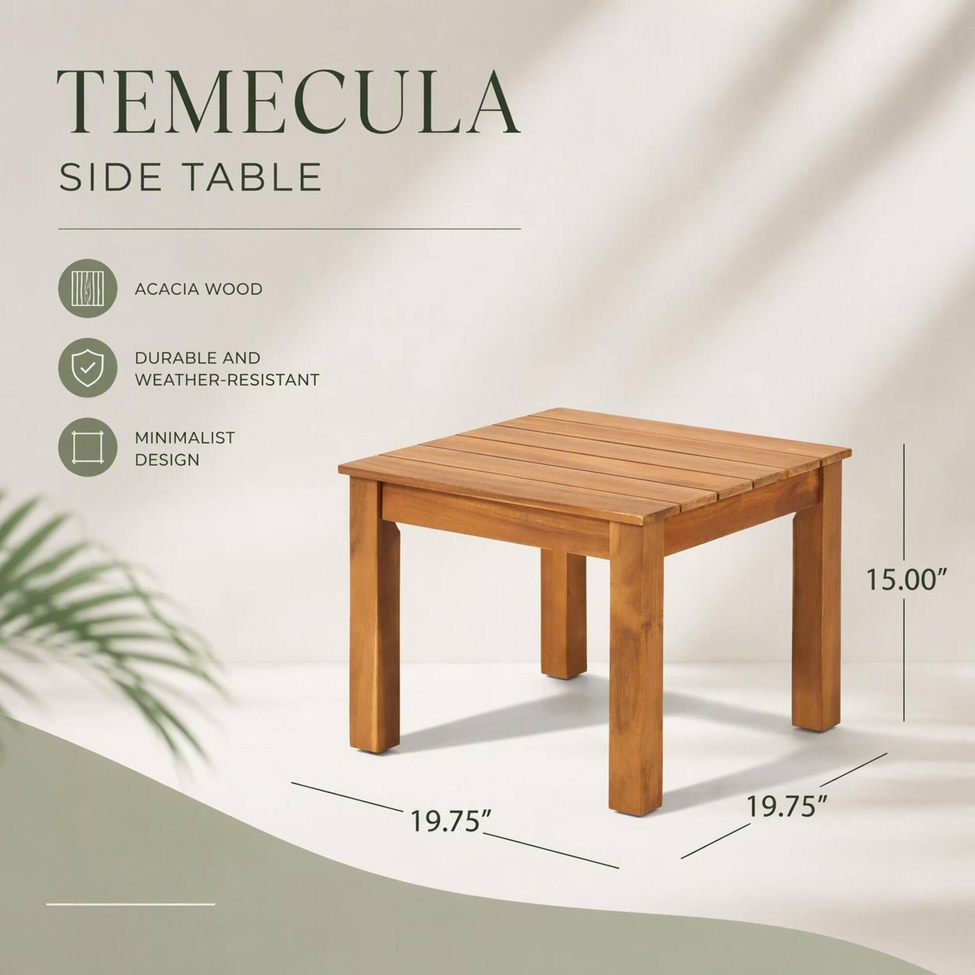 TEMECULA SIDE TABLE

ACACIA WOOD

DURABLE AND WEATHER-RESISTANT

MINIMALIST DESIGN

15.00"

19.75"

19.75"
