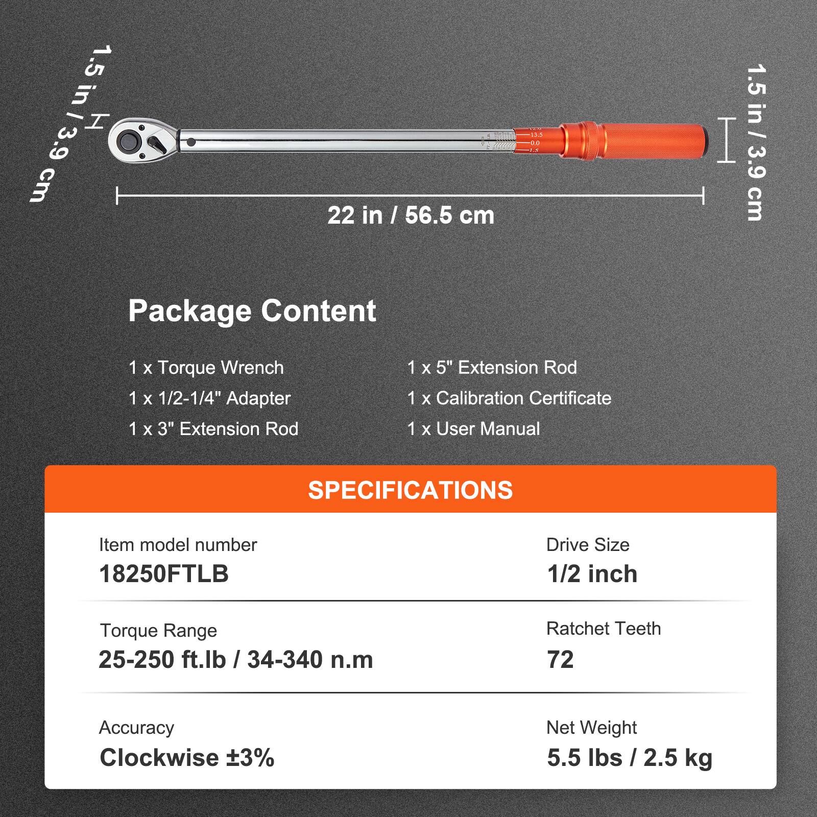 1.5 in / 3.9 cm H  
22 in / 56.5 cm  

Package Content  
1 x Torque Wrench  
1 x 1/2-1/4" Adapter  
1 x 3" Extension Rod  
1 x 5" Extension Rod  
1 x Calibration Certificate  
1 x User Manual  

SPECIFICATIONS  
Item model number: 18250FTLB  
Drive Size: 1/2 inch  
Torque Range: 25-250 ft.lb / 34-340 n.m  
Ratchet Teeth: 72  
Accuracy: Clockwise ±3%  
Net Weight: 5.5 lbs / 2.5 kg