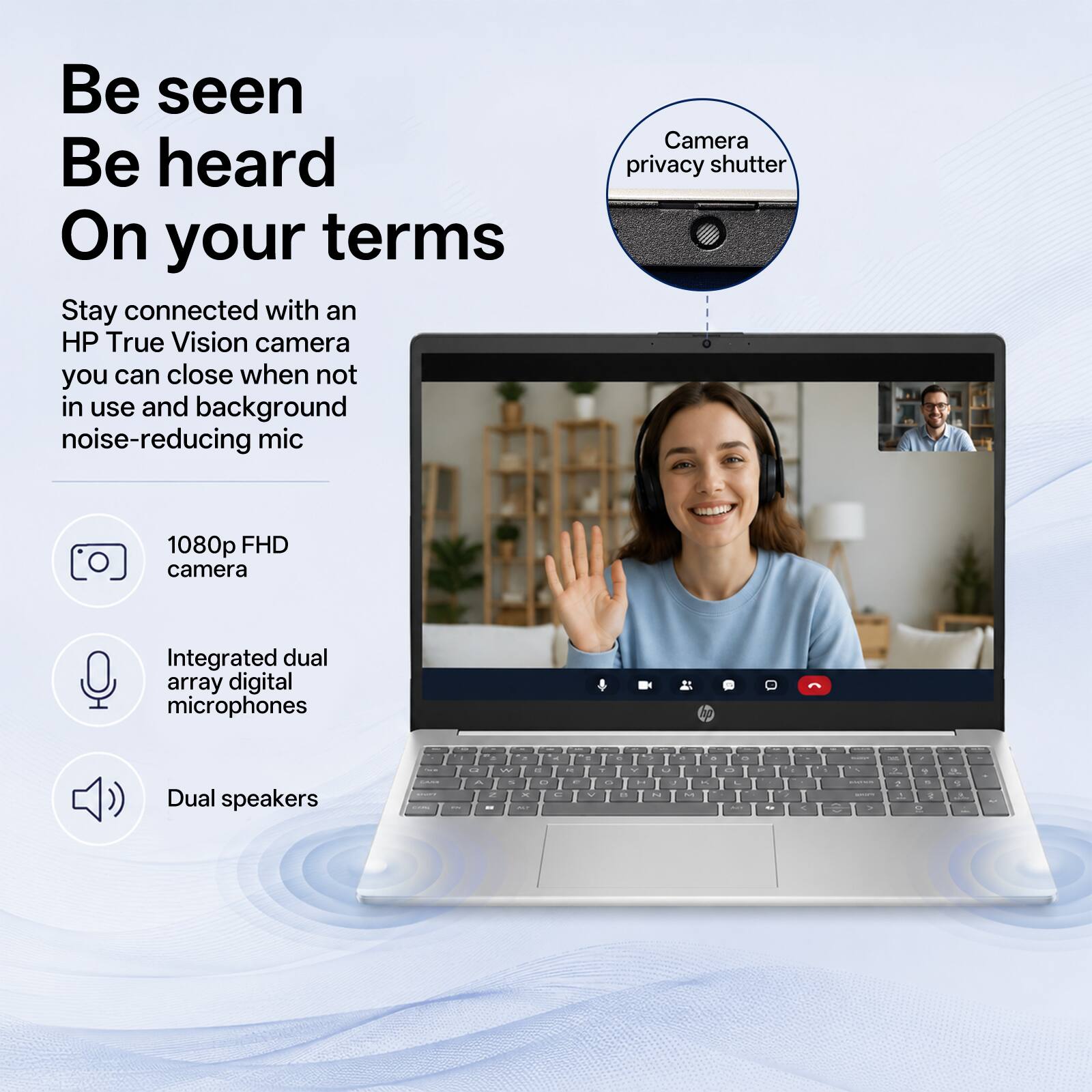 Be seen  
Be heard  
On your terms  

Stay connected with an HP True Vision camera you can close when not in use and background noise-reducing mic  

Camera privacy shutter  
1080p FHD camera  
Integrated dual array digital microphones  
Dual speakers