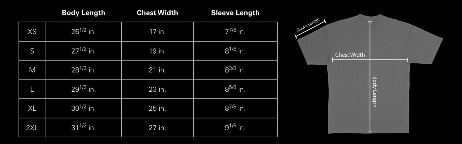 XS  
Body Length: 26 1/2 in.  
Chest Width: 17 in.  
Sleeve Length: 7 7/8 in.

S  
Body Length: 27 1/2 in.  
Chest Width: 19 in.  
Sleeve Length: 8 1/8 in.

M  
Body Length: 28 1/2 in.  
Chest Width: 21 in.  
Sleeve Length: 8 3/8 in.

L  
Body Length: 29 1/2 in.  
Chest Width: 23 in.  
Sleeve Length: 8 5/8 in.

XL  
Body Length: 30 1/2 in.  
Chest Width: 25 in.  
Sleeve Length: 8 7/8 in.

2XL  
Body Length: 31 1/2 in.  
Chest Width: 27 in.  
Sleeve Length: 9 1/8 in.