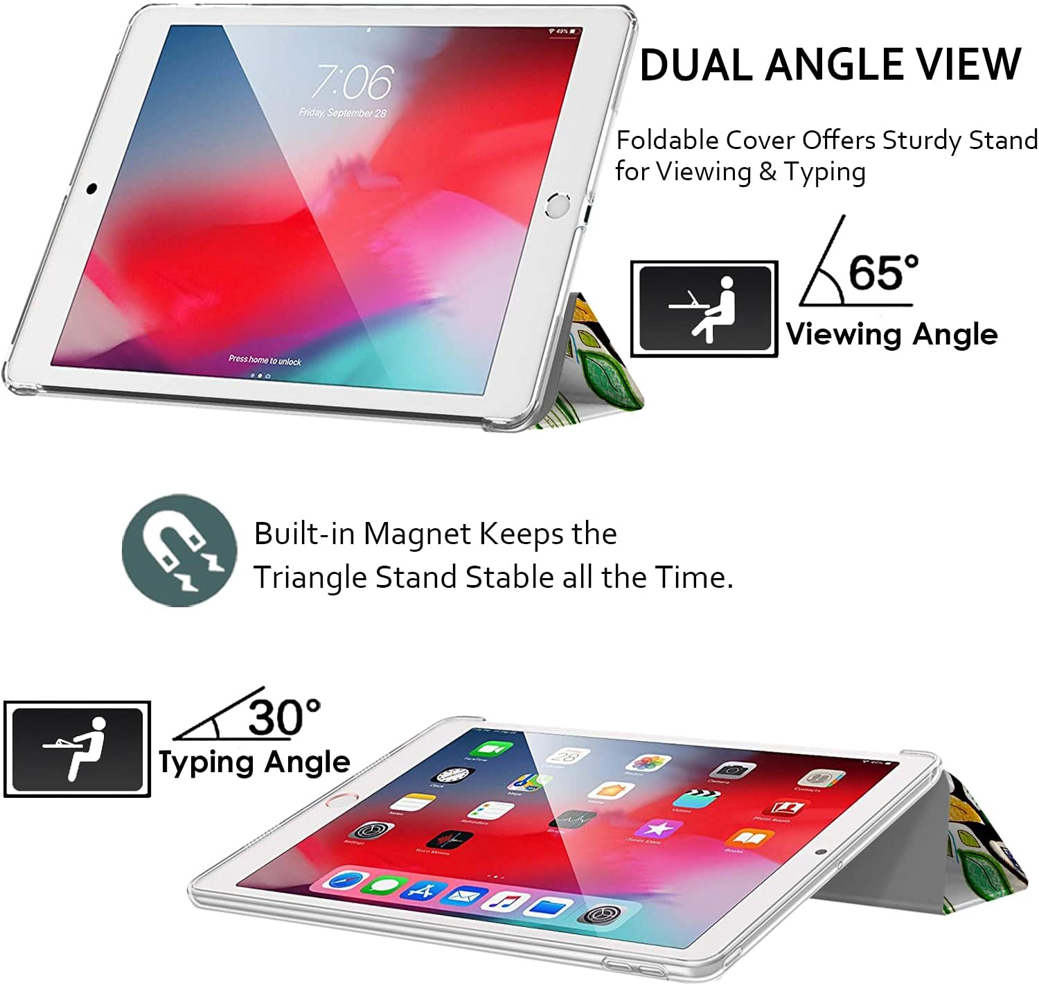 7:06 Friday, September 28

DUAL ANGLE VIEW
Foldable Cover Offers Sturdy Stand for Viewing & Typing

Press home to unlock

65° Viewing Angle

Built-in Magnet Keeps the Triangle Stand Stable all the Time.

30° Typing Angle