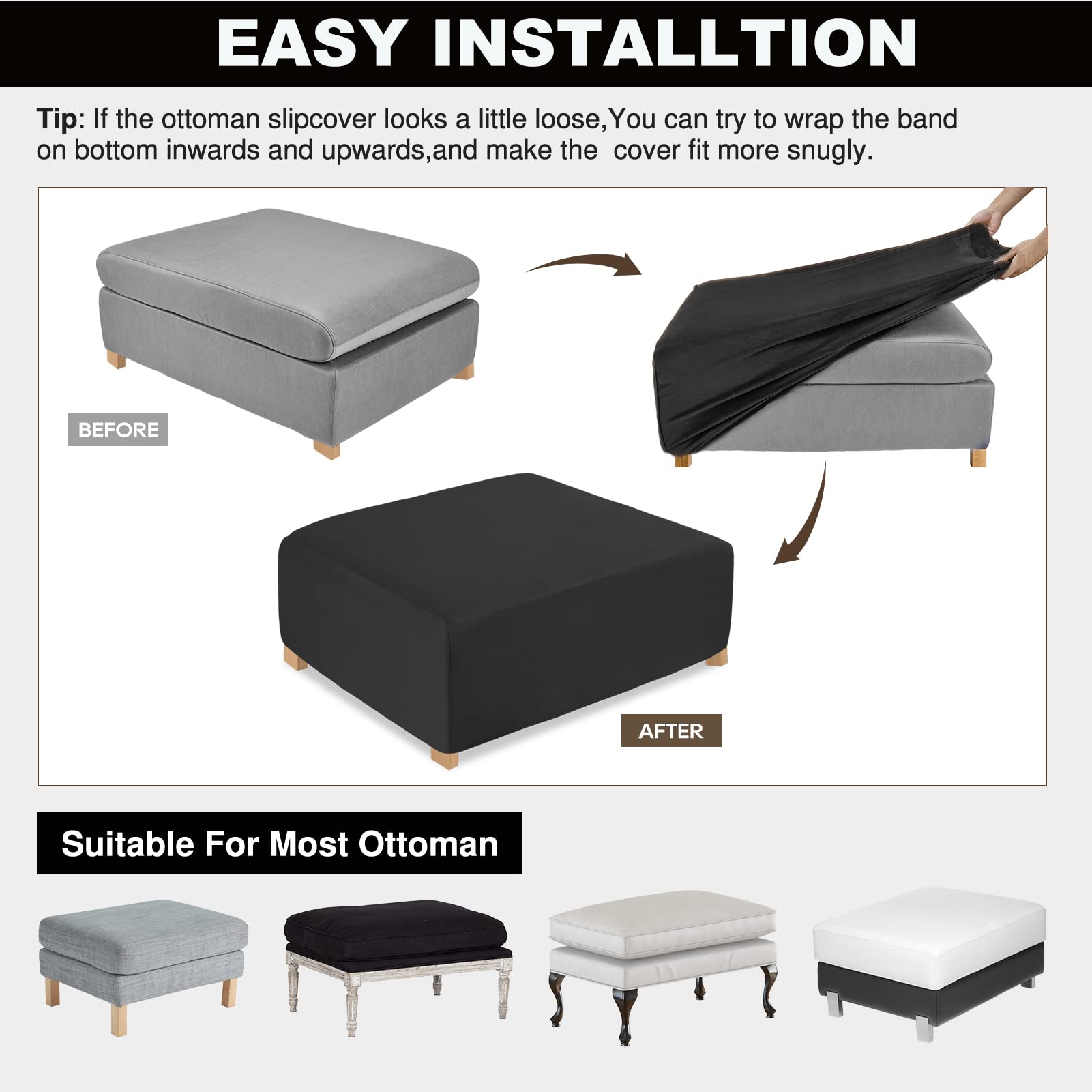 **EASY INSTALLATION**

Tip: If the ottoman slipcover looks a little loose, you can try to wrap the band on bottom inwards and upwards, and make the cover fit more snugly.

**BEFORE**  
**AFTER**

**Suitable For Most Ottoman**
