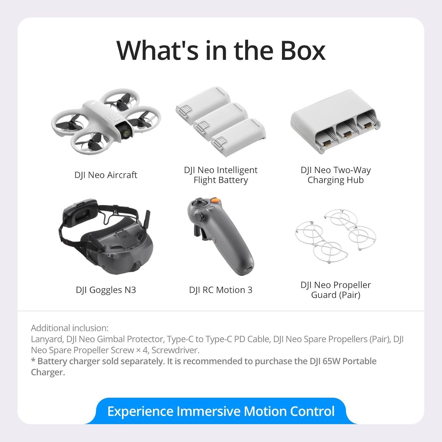 What's in the Box

- DJI Neo Aircraft
- DJI Neo Intelligent Flight Battery
- DJI Neo Two-Way Charging Hub
- DJI Goggles N3
- DJI RC Motion 3
- DJI Neo Propeller Guard (Pair)

Additional inclusion:
- Lanyard
- DJI Neo Gimbal Protector
- Type-C to Type-C PD Cable
- DJI Neo Spare Propellers (Pair)
- DJI Neo Spare Propeller Screw x 4
- Screwdriver

*Battery charger sold separately. It is recommended to purchase the DJI 65W Portable Charger.

Experience Immersive Motion Control