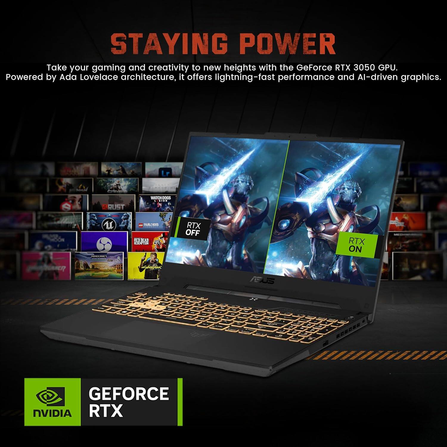 STAYING POWER

Take your gaming and creativity to new heights with the GeForce RTX 3050 GPU. Powered by Ada Lovelace architecture, it offers lightning-fast performance and AI-driven graphics.

RTX OFF
RTX ON

GEFORCE RTX
NVIDIA