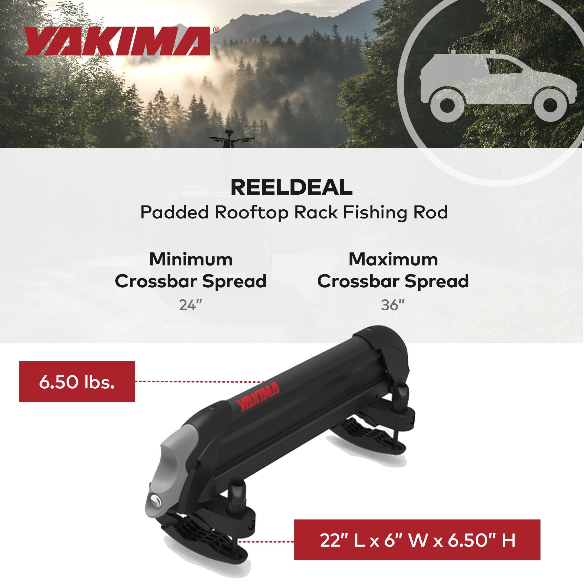 YAKIMA REELDEAL Padded Rooftop Rack Fishing Rod  
Minimum Crossbar Spread: 24"  
Maximum Crossbar Spread: 36"  
Weight: 6.50 lbs.  
Dimensions: 22" L x 6" W x 6.50" H