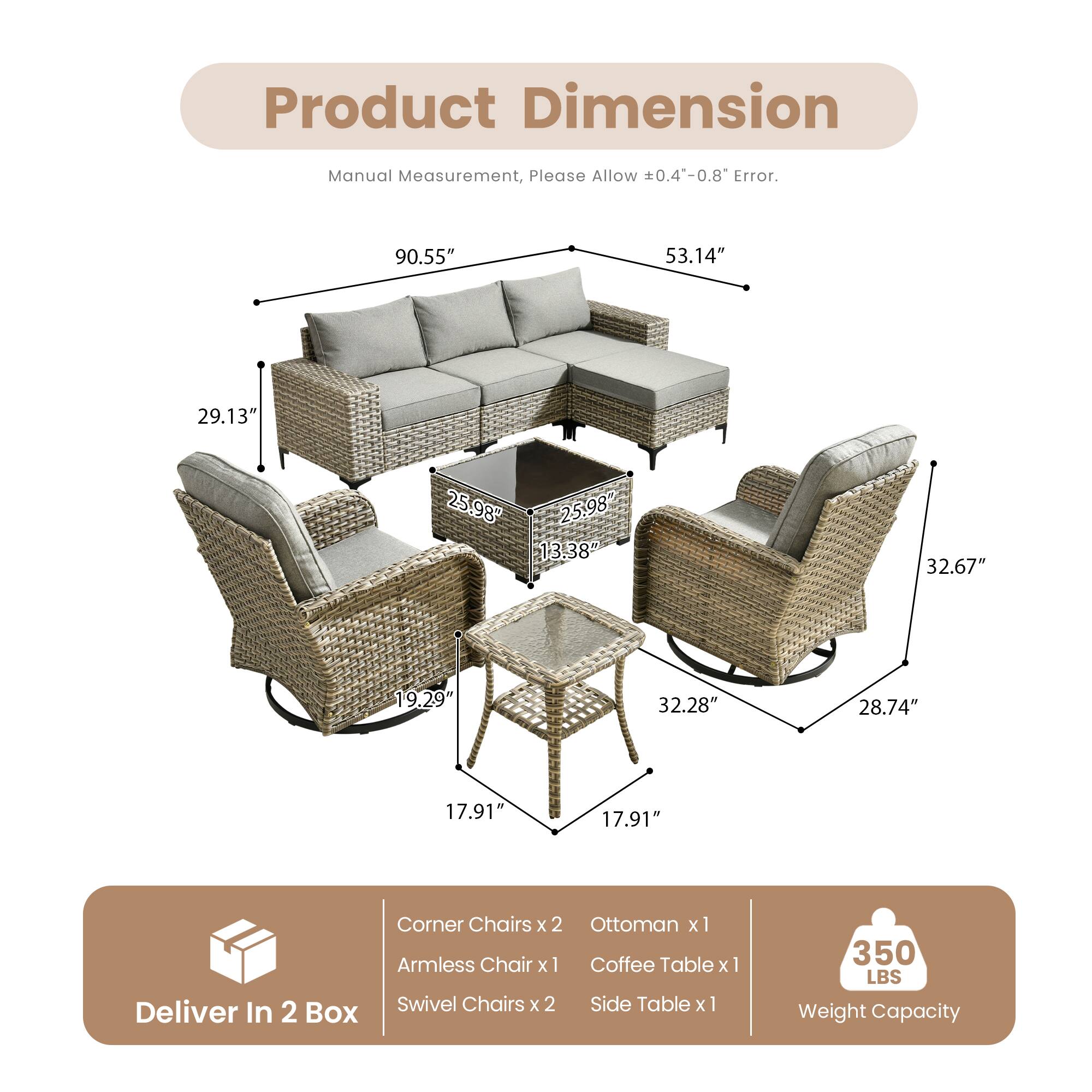 Product Dimension

Manual Measurement, Please Allow ±0.4"-0.8" Error.

90.55" 53.14" 29.13" 25.98" 25.98" 13.38" 32.67" 19.29" 32.28" 28.74" 17.91" 17.91"

Corner Chairs x 2 Ottoman x 1 Armless Chair x 1 Coffee Table x 1 Swivel Chairs x 2 Side Table x 1

Deliver In 2 Box

Weight Capacity: 350 LBS