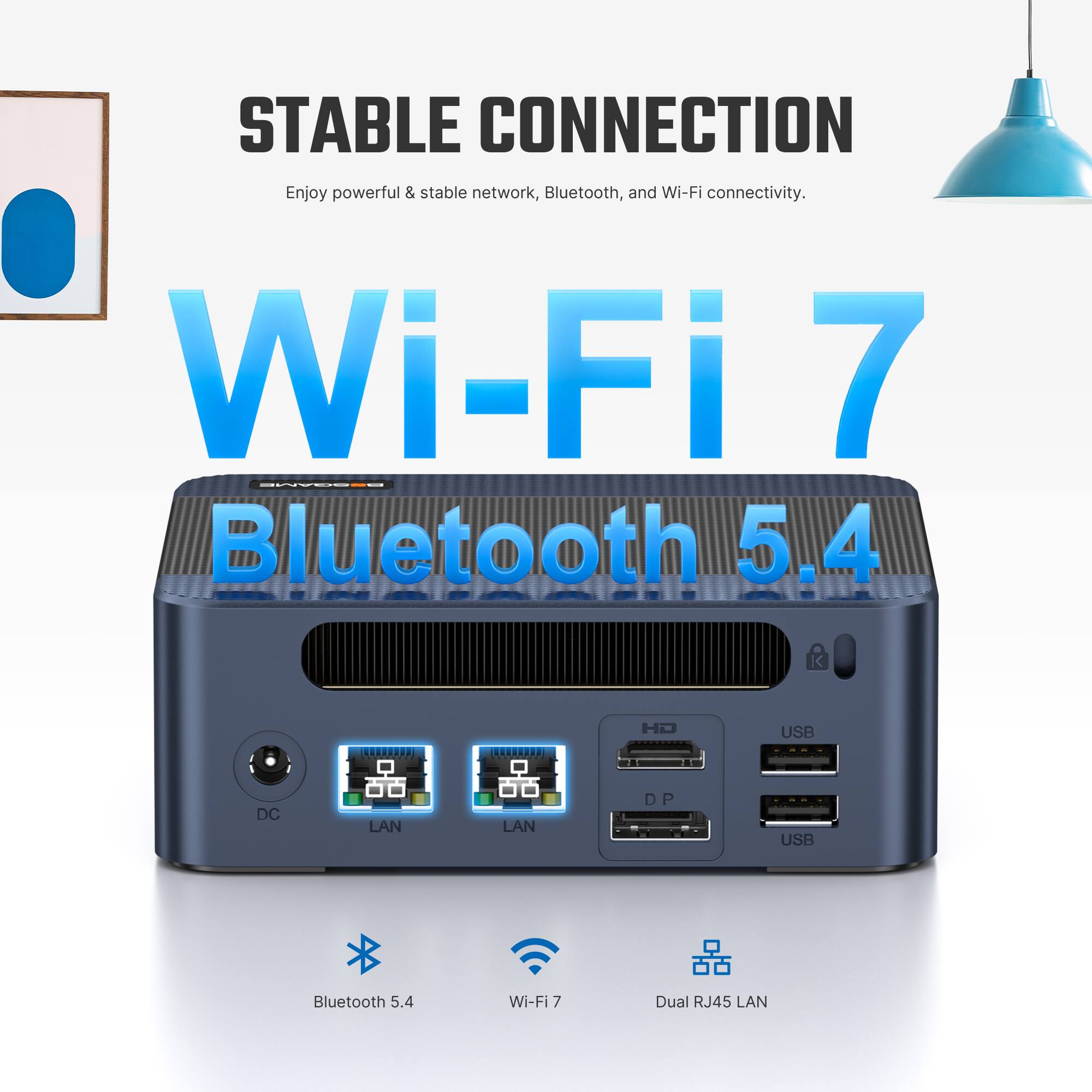 STABLE CONNECTION  
Enjoy powerful & stable network, Bluetooth, and Wi-Fi connectivity.  
Wi-Fi 7  
Bluetooth 5.4  
HD  
USB  
DC  
LAN  
LAN  
P  
USB  
Bluetooth 5.4  
Wi-Fi 7  
Dual RJ45 LAN