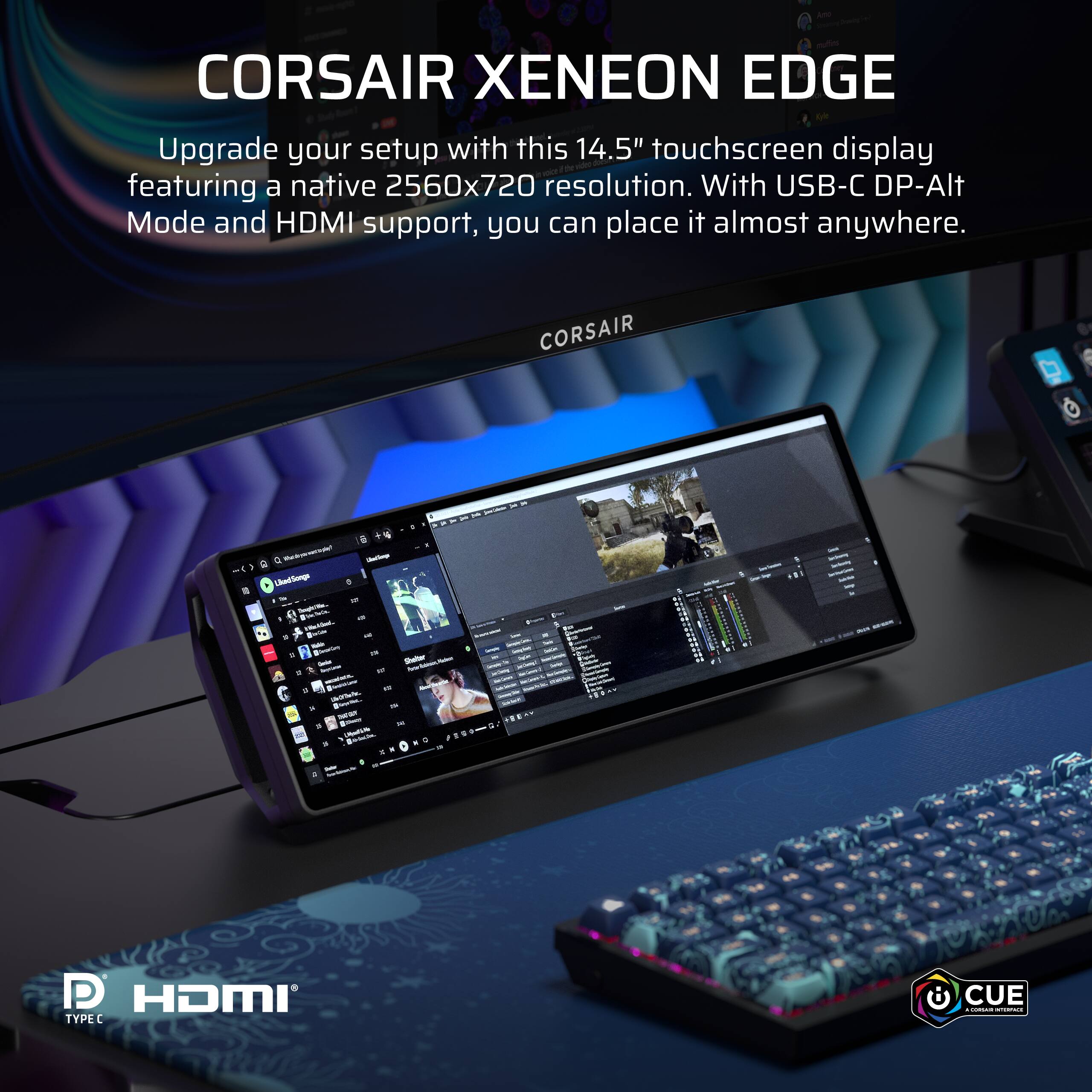 CORSAIR XENEON EDGE Upgrade your setup with this 14.5" touchscreen display featuring a native 2560x720 resolution. With USB-C DP-Alt Mode and HDMI support, you can place it almost anywhere. CORSAIR & - Uimrng . - -  - n - - - . - - ! + . - - - - - - - . - -  - - . . . + HDMI TYPEC CUE.