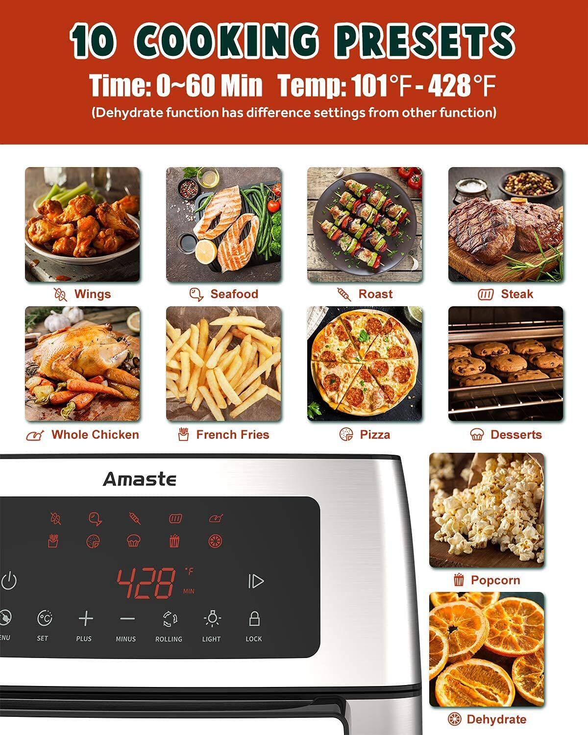 10 COOKING PRESETS  
Time: 0~60 Min  
Temp: 101°F - 428°F  
(Dehydrate function has different settings from other function)  

- Wings  
- Seafood  
- Roast  
- Steak  
- Whole Chicken  
- French Fries  
- Pizza  
- Desserts  
- Popcorn  
- Dehydrate  

Amaste