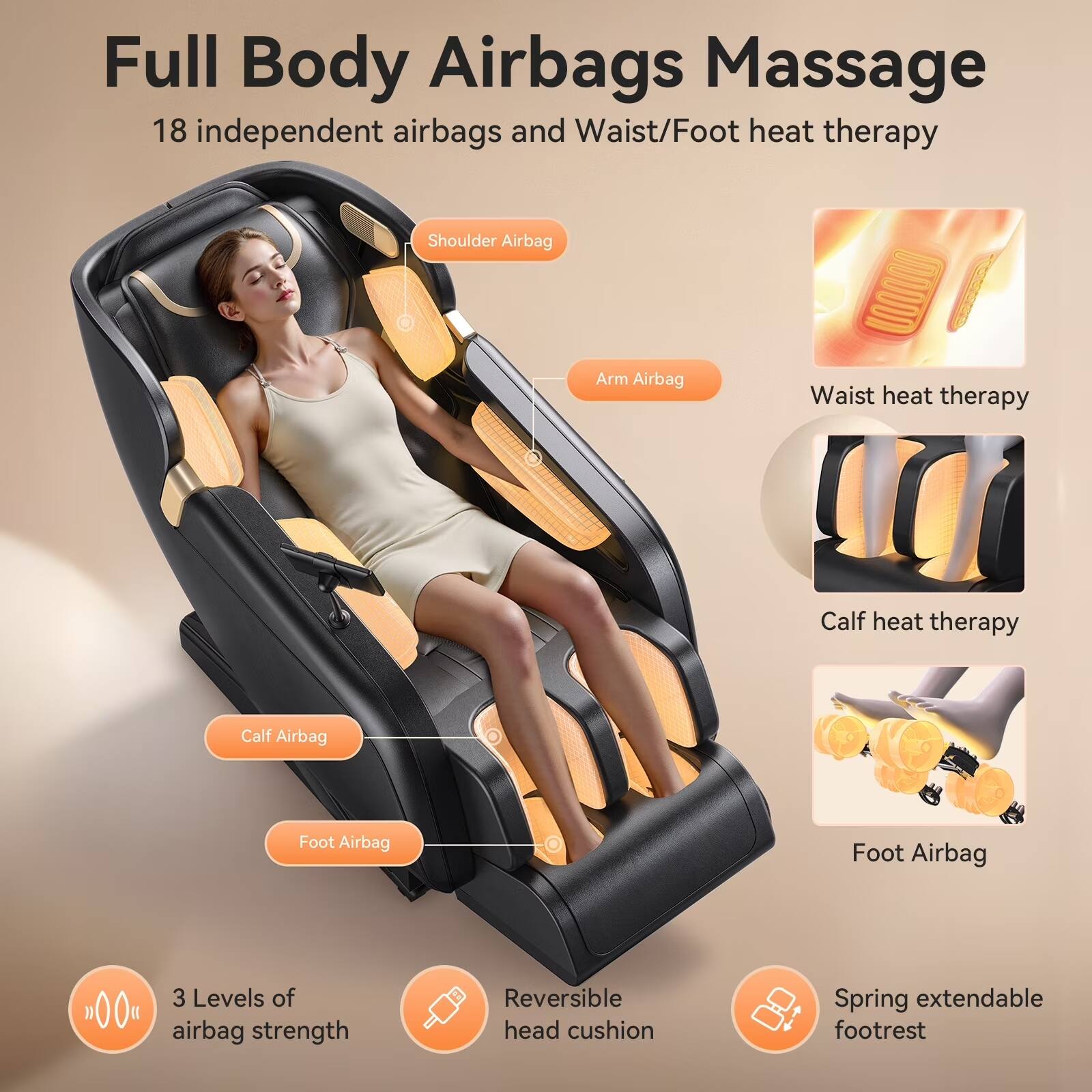 Full Body Airbags Massage  
18 independent airbags and Waist/Foot heat therapy  

- Shoulder Airbag  
- Arm Airbag  
- Waist heat therapy  
- Calf heat therapy  
- Calf Airbag  
- Foot Airbag  

3 Levels of airbag strength  
Reversible head cushion  
Spring extendable footrest