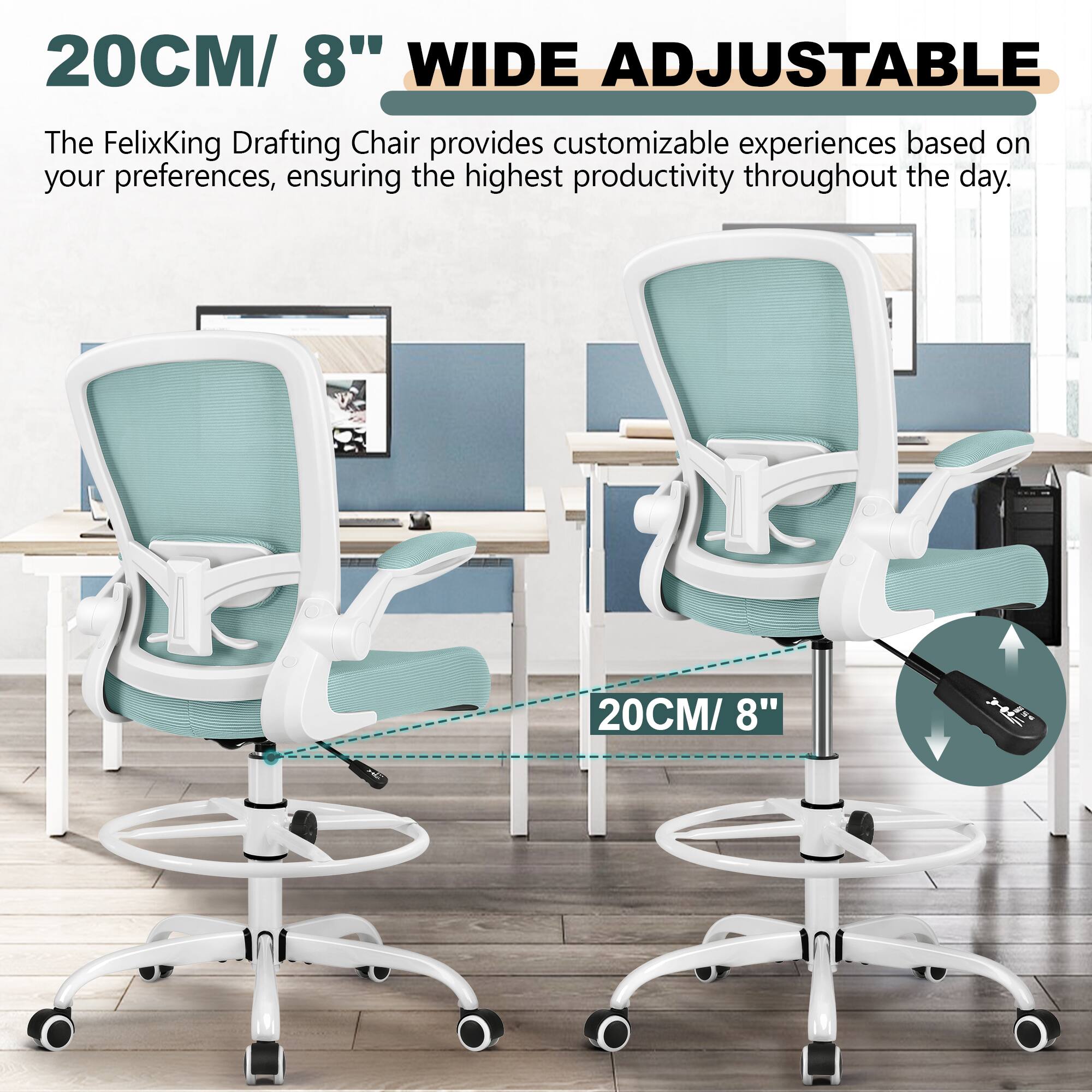 20CM/ 8" WIDE ADJUSTABLE

The FelixKing Drafting Chair provides customizable experiences based on your preferences, ensuring the highest productivity throughout the day.

20CM/ 8"