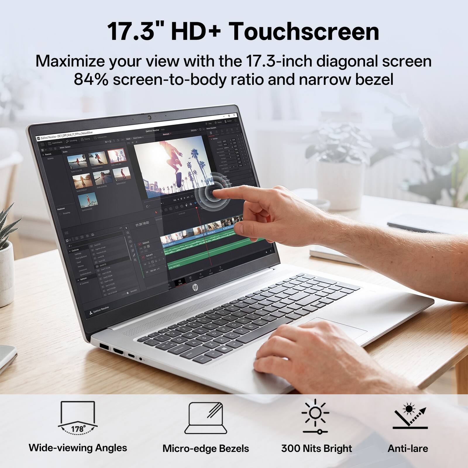 17.3" HD+ Touchscreen  
Maximize your view with the 17.3-inch diagonal screen, 84% screen-to-body ratio, and narrow bezel.  

Wide-viewing Angles  
Micro-edge Bezels  
300 Nits Bright  
Anti-lare