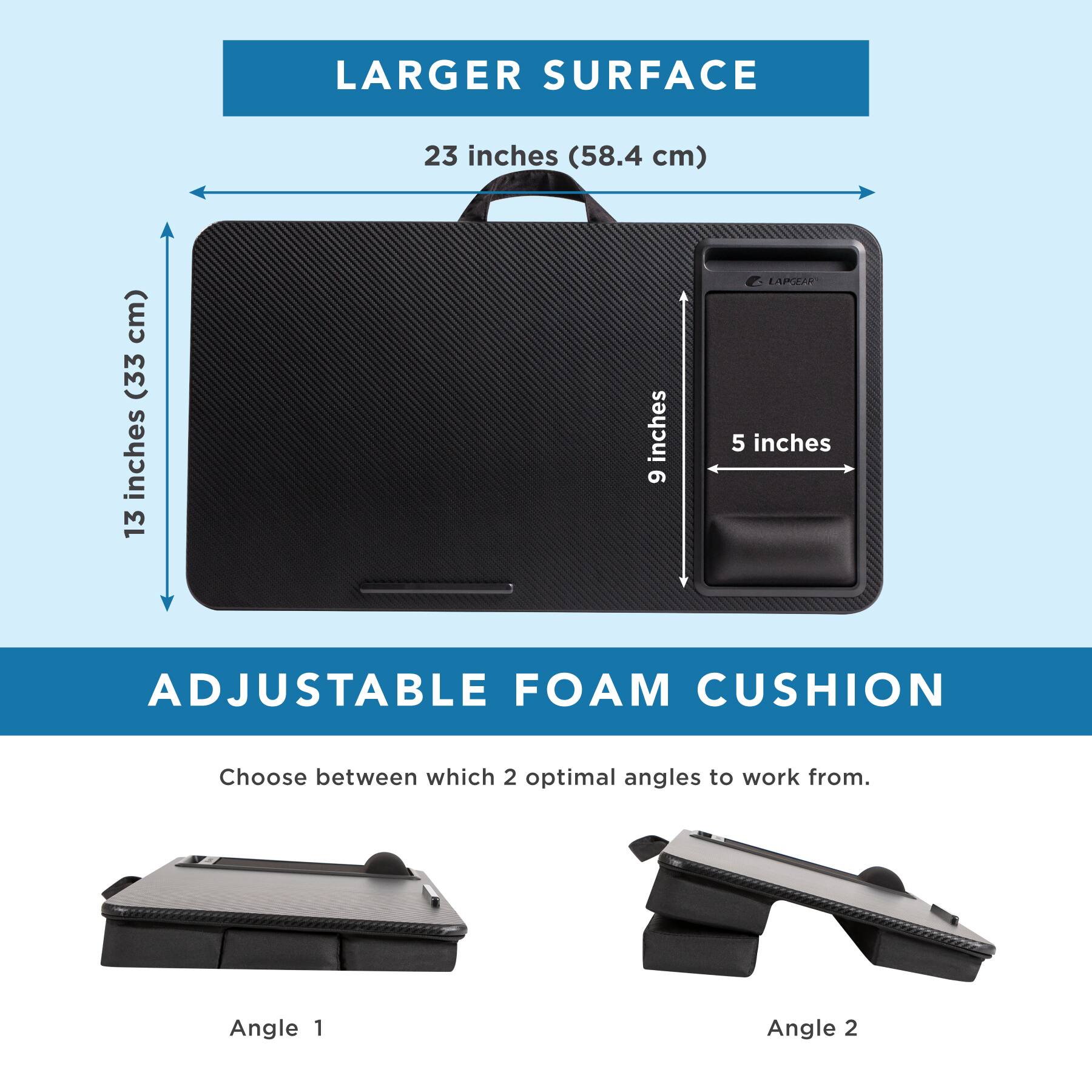 LARGER SURFACE: 23 inches (58.4 cm)

ADJUSTABLE FOAM CUSHION: Choose between which 2 optimal angles to work from.

Angle 1: 13 inches
Angle 2: 9 inches
