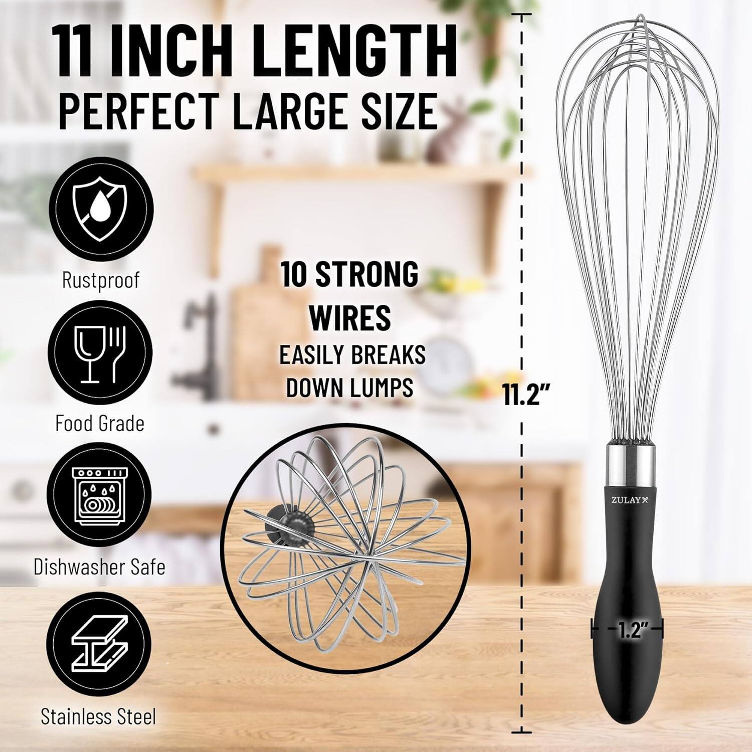 11 INCH LENGTH  
PERFECT LARGE SIZE  

10 STRONG WIRES  
EASILY BREAKS DOWN LUMPS  

Rustproof  
Food Grade  
Dishwasher Safe  
Stainless Steel  

11.2"  
1.2"  

ZULAYX