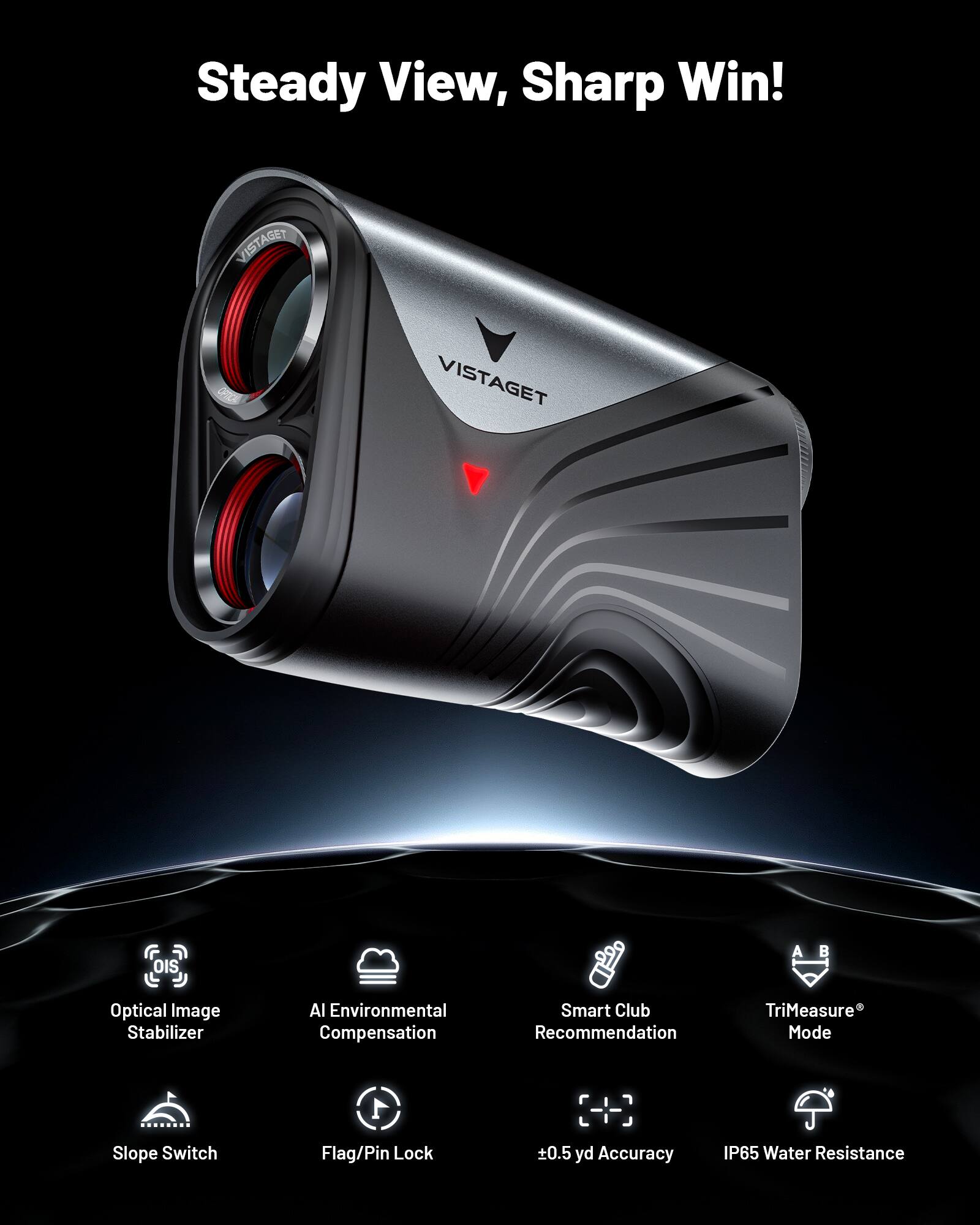 Steady View, Sharp Win!

VISTAGET

- Optical Image Stabilizer
- AI Environmental Compensation
- Smart Club Recommendation
- TriMeasure® Mode
- Slope Switch
- Flag/Pin Lock
- ±0.5 yd Accuracy
- IP65 Water Resistance