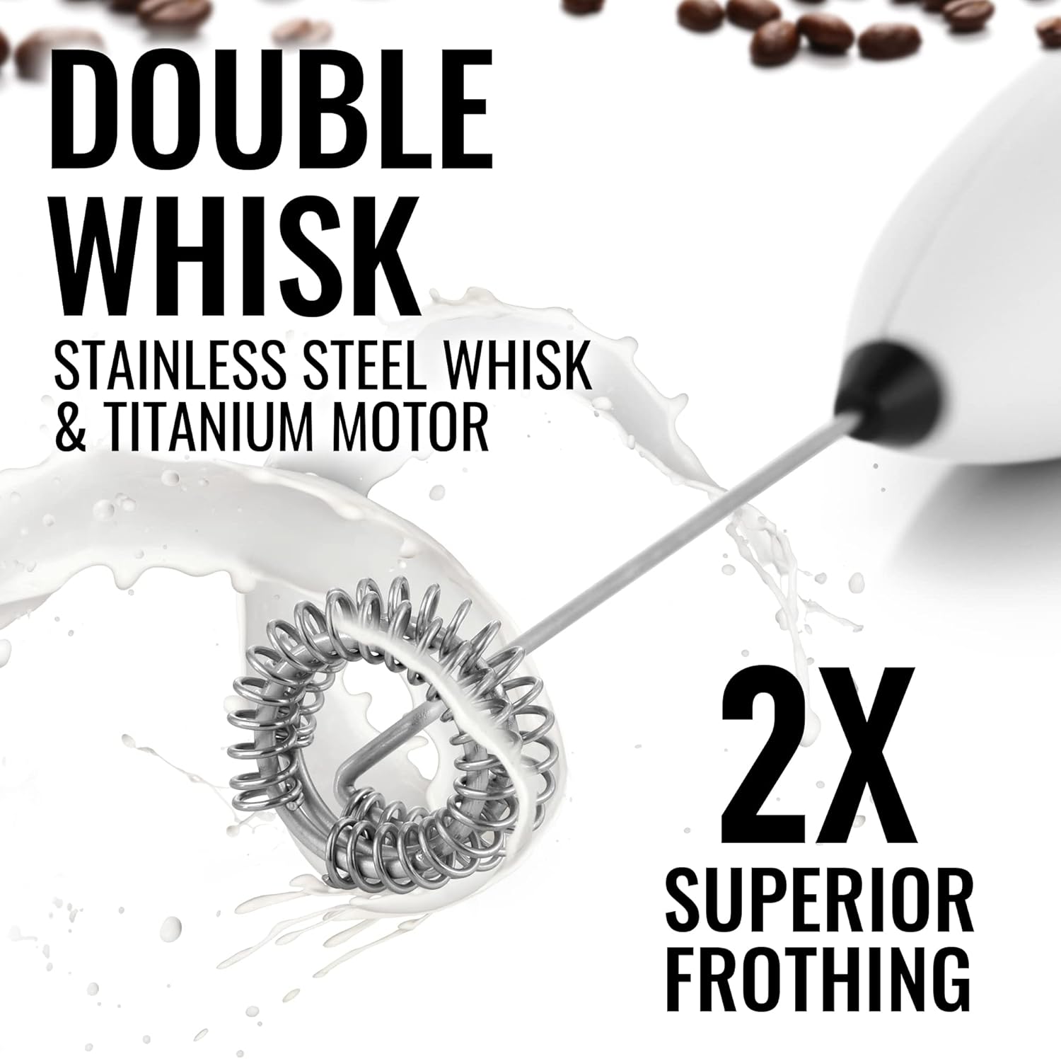 DOUBLE WHISK  
STAINLESS STEEL WHISK & TITANIUM MOTOR  
2X SUPERIOR FROTHING