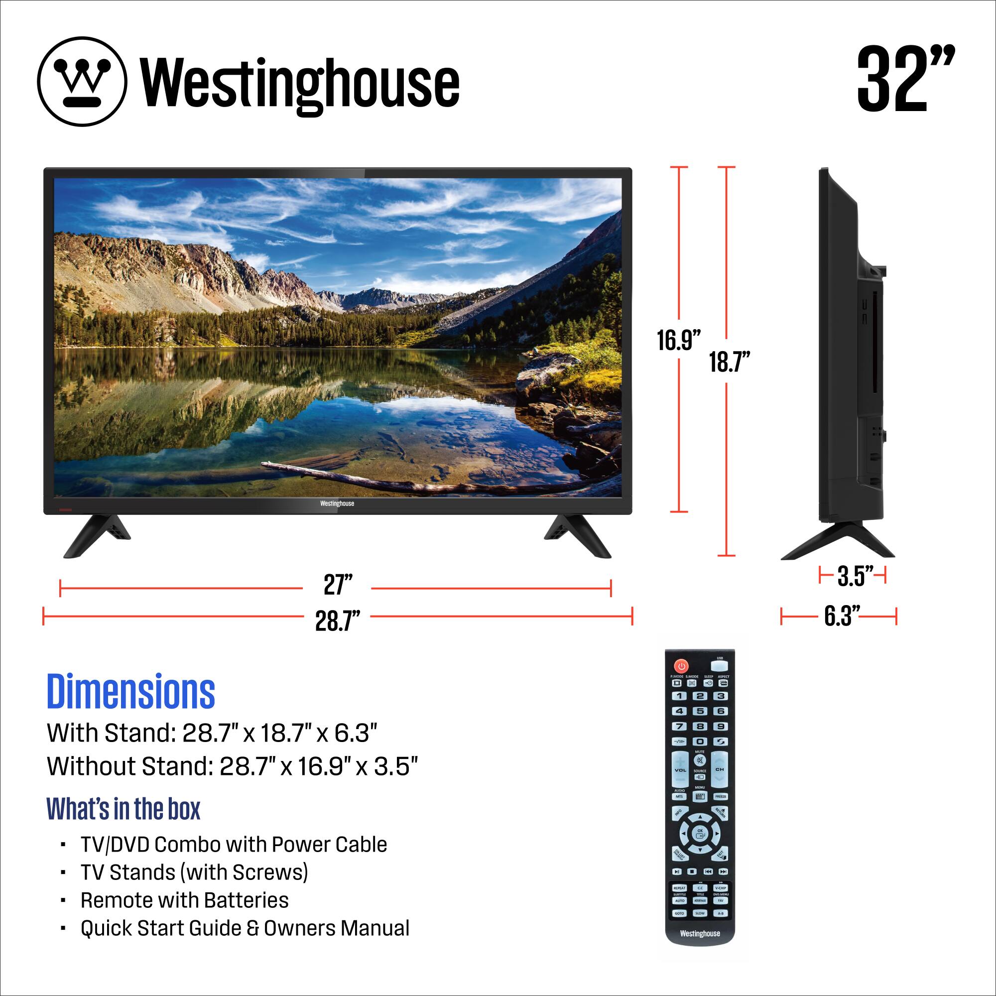 Westinghouse

32"

Dimensions
With Stand: 28.7" x 18.7" x 6.3"
Without Stand: 28.7" x 16.9" x 3.5"

What's in the box
- TV/DVD Combo with Power Cable
- TV Stands (with Screws)
- Remote with Batteries
- Quick Start Guide & Owners Manual