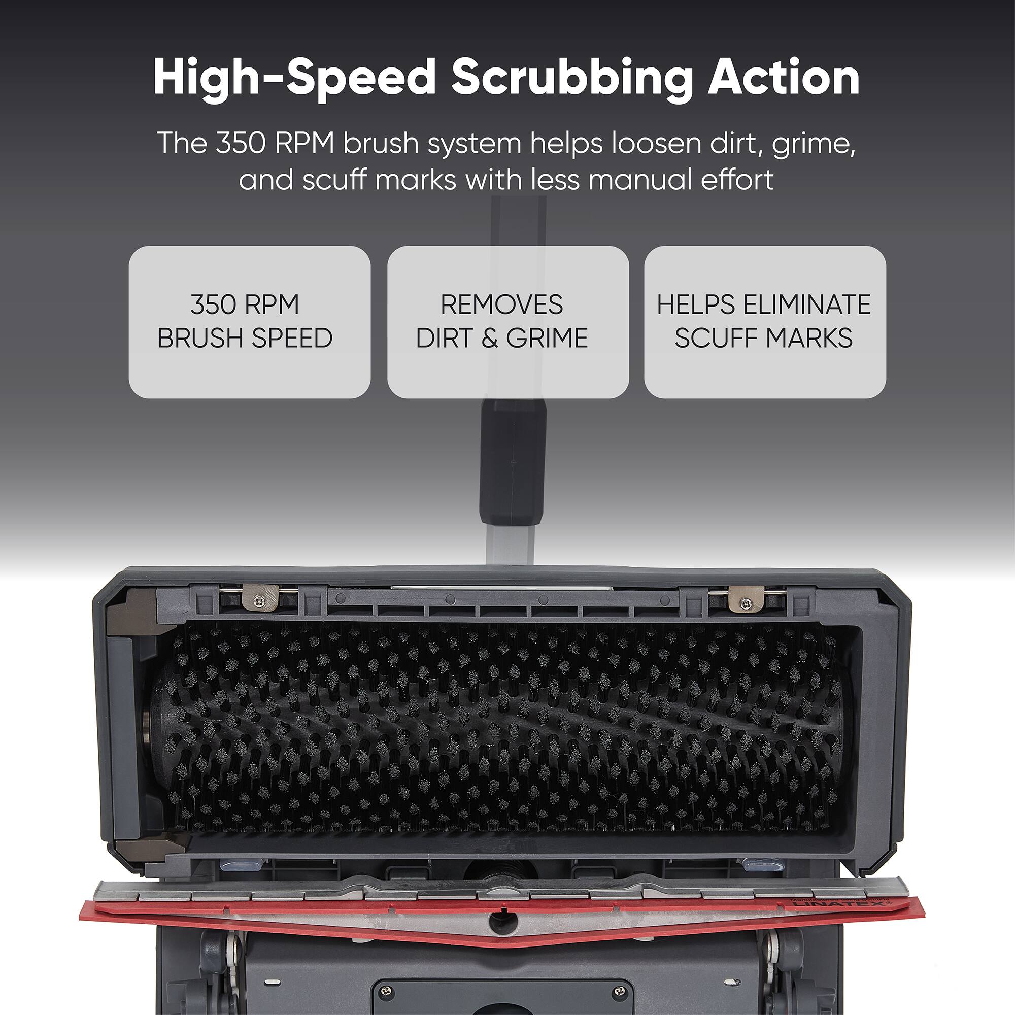 High-Speed Scrubbing Action

The 350 RPM brush system helps loosen dirt, grime, and scuff marks with less manual effort

350 RPM BRUSH SPEED REMOVES DIRT & GRIME HELPS ELIMINATE SCUFF MARKS