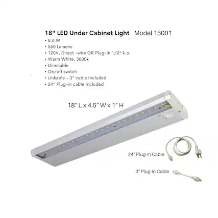 18" LED Under Cabinet Light
Model 15001
- 8.6 W
- 560 Lumens
- 120V, Direct-wire OR Plug-in 1/2" k.o.
- Warm White, 3000k
- Dimmable
- On/off switch
- Linkable - 3" cable Included
- 24" Plug-in cable Included
18" L x 4.5" W x 1" H
24" Plug-in Cable
3" Plug-in Cable