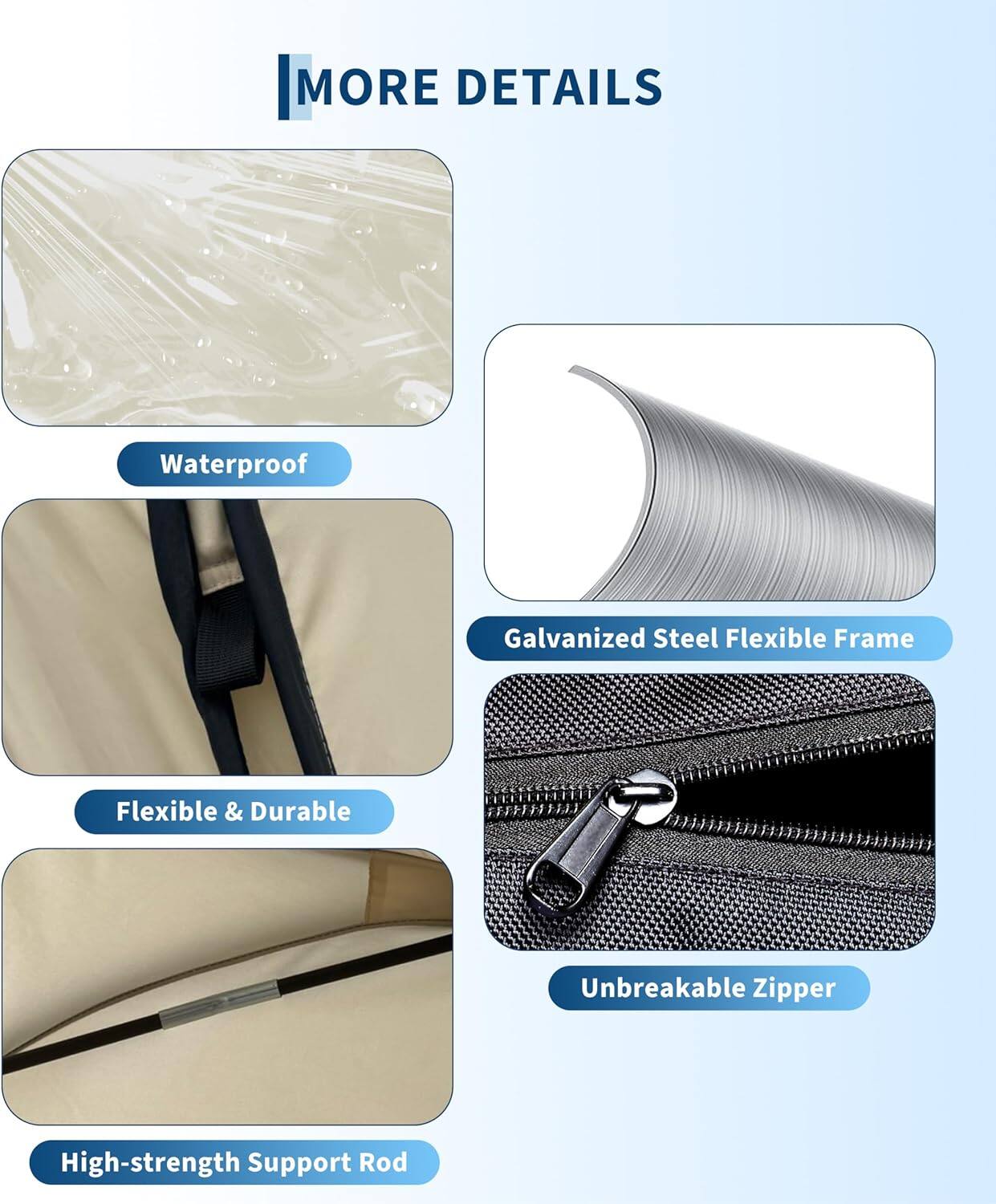 MORE DETAILS

- Waterproof
- Galvanized Steel Flexible Frame
- Flexible & Durable
- Unbreakable Zipper
- High-strength Support Rod