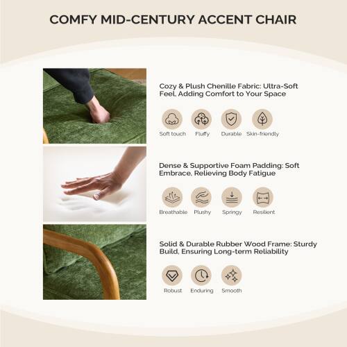 COMFY MID-CENTURY ACCENT CHAIR

Cozy & Plush Chenille Fabric: Ultra-Soft Feel. Adding Comfort to Your Space  
- Soft touch  
- Fluffy  
- Durable  
- Skin-friendly  

Dense & Supportive Foam Padding: Soft Embrace, Relieving Body Fatigue  
- Breathable  
- Plushy  
- Springy  
- Resilient  

Solid & Durable Rubber Wood Frame: Sturdy Build, Ensuring Long-term Reliability  
- Robust  
- Enduring  
- Smooth