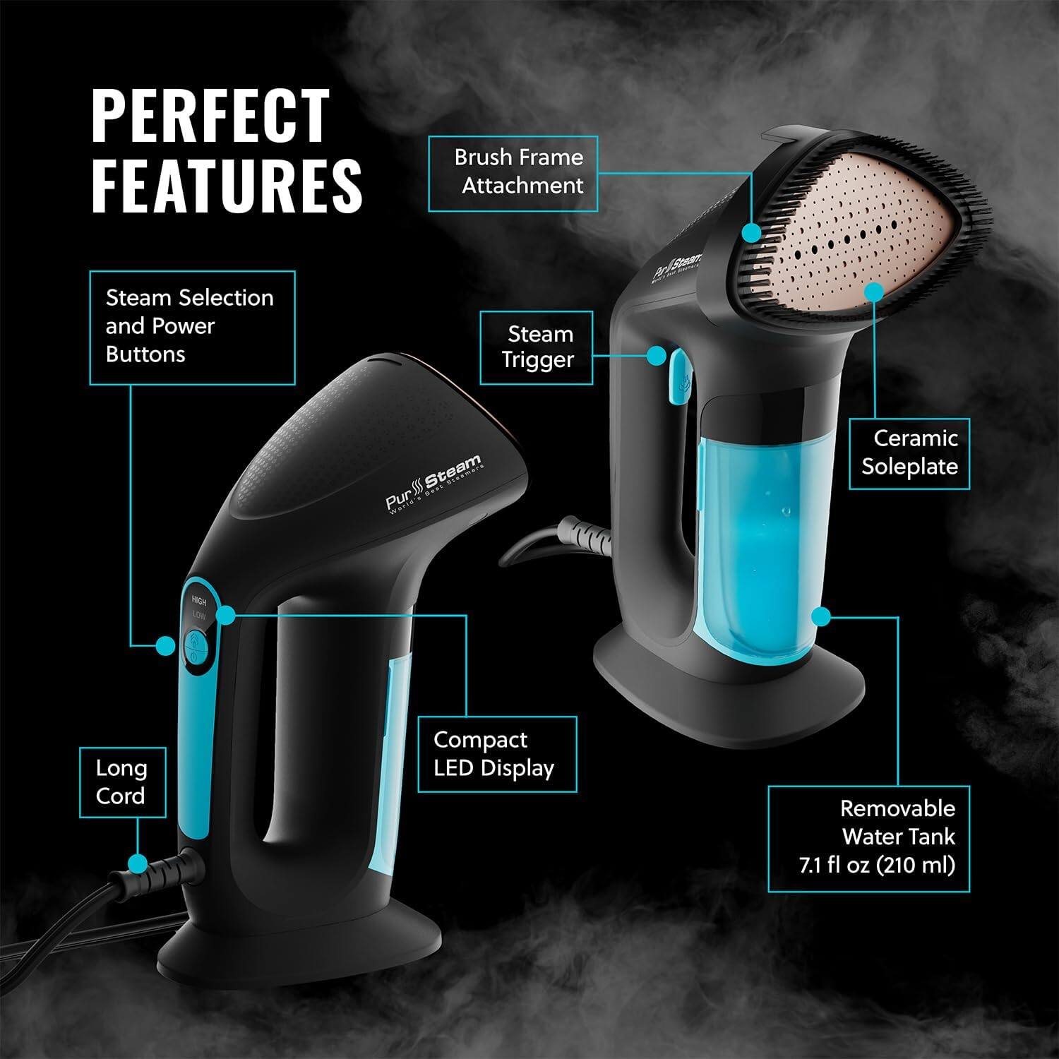 PERFECT FEATURES

Brush Frame Attachment
Steam Selection and Power Buttons
Steam Trigger
Ceramic Soleplate
Long Cord
Compact LED Display
Removable Water Tank 7.1 fl oz (210 ml)