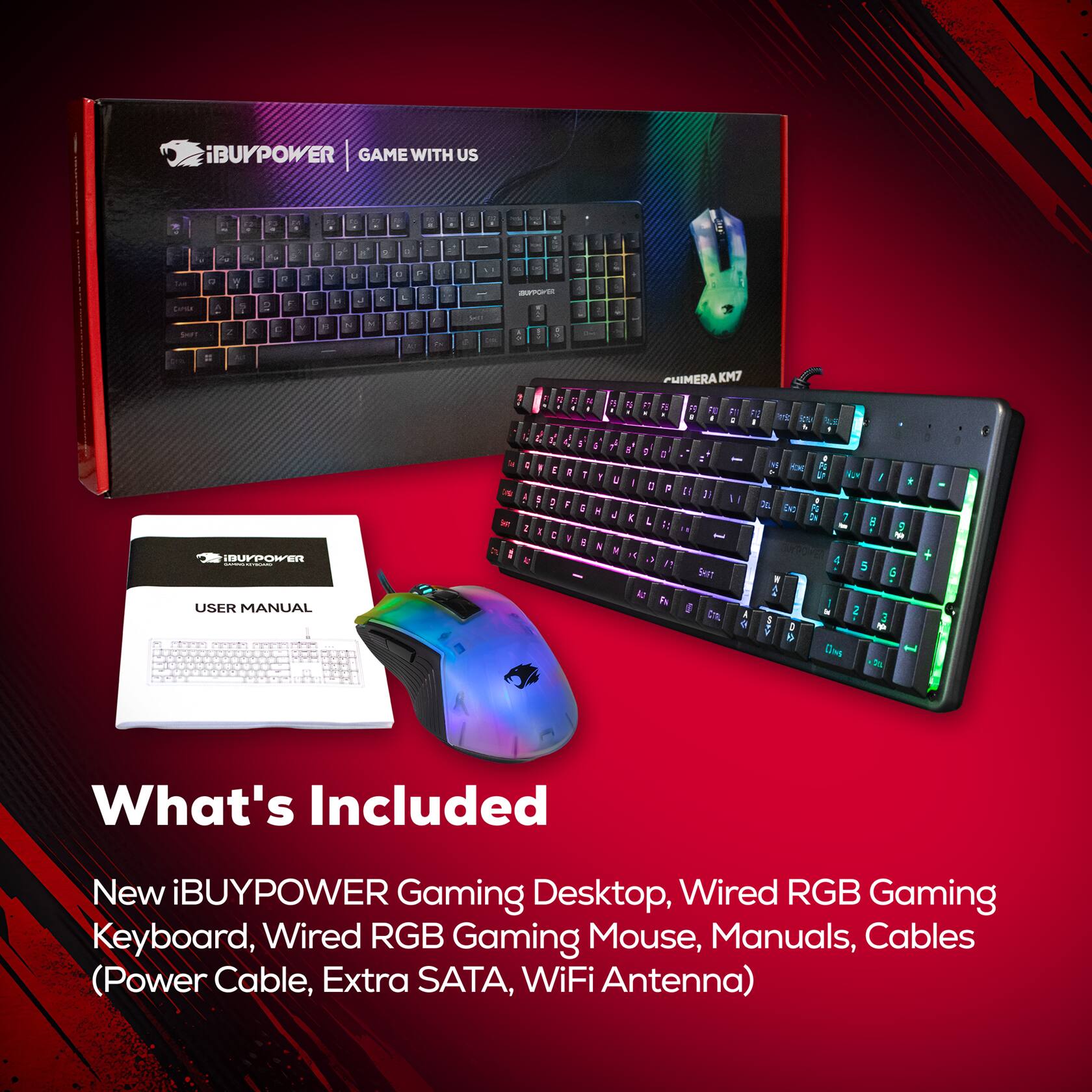 iBUYPOWER GAME WITH US . 2 . . a . - Y - . - m - a C Y 2 , E .  . F C 7 Y . - P - - L 1 . - . i - . -TE - . IDUFPOER USER MANUAL 1 : 5 & A  L L L 1 I   1  1 1 1 a  A I : . : . 4 -  1 : 1 . N 7 . PHIMERA KM7  1 A M F k P .  i : 5 . I M  J + - a , : 1 14 DC I : 7  1: 5 - W  "T 4 5 SH! 5 1 2 Pa 1 I 2 3 a D - e D

What's Included New iBUYPOWER Gaming Desktop, Wired RGB Gaming Keyboard, Wired RGB Gaming Mouse, Manuals, Cables (Power Cable, Extra SATA, WiFi Antenna)