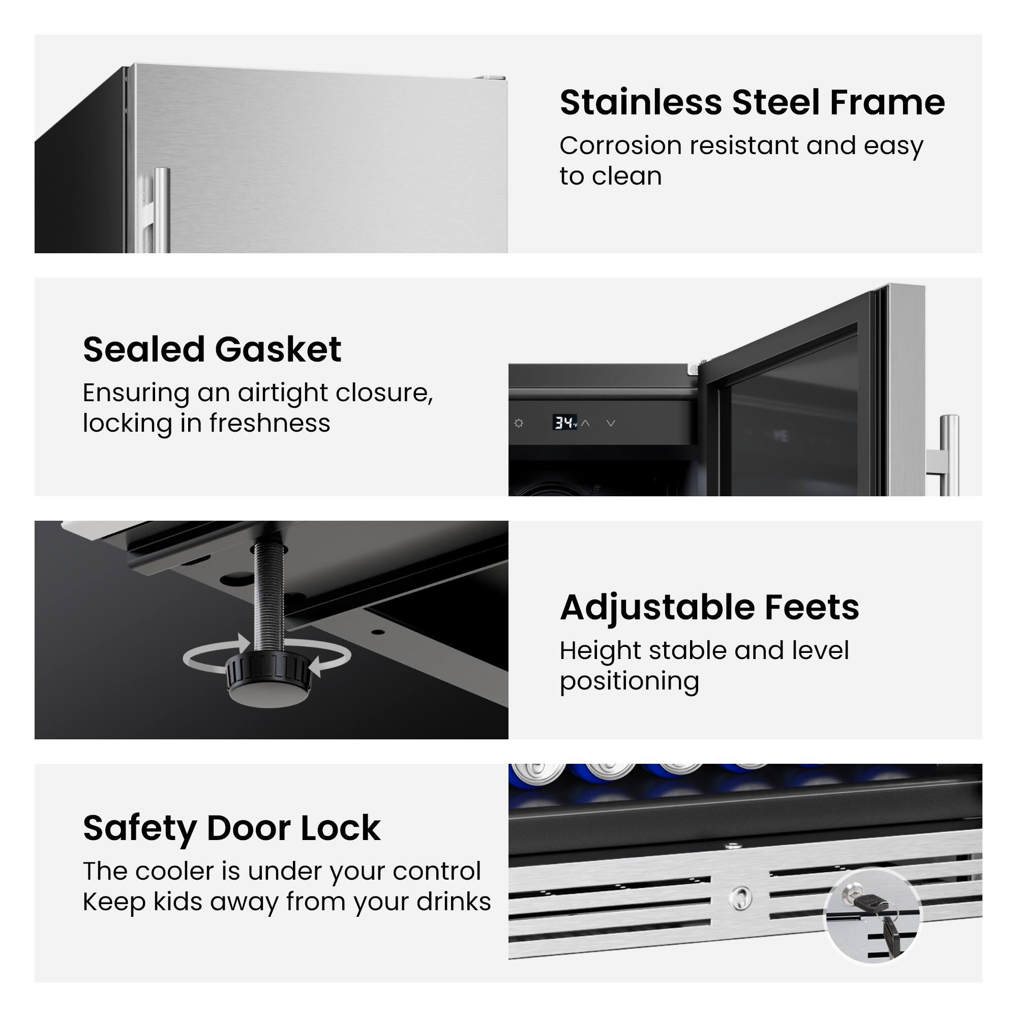 Stainless Steel Frame  
Corrosion resistant and easy to clean  

Sealed Gasket  
Ensuring an airtight closure, locking in freshness  

Adjustable Feet  
Height stable and level positioning  

Safety Door Lock  
The cooler is under your control  
Keep kids away from your drinks