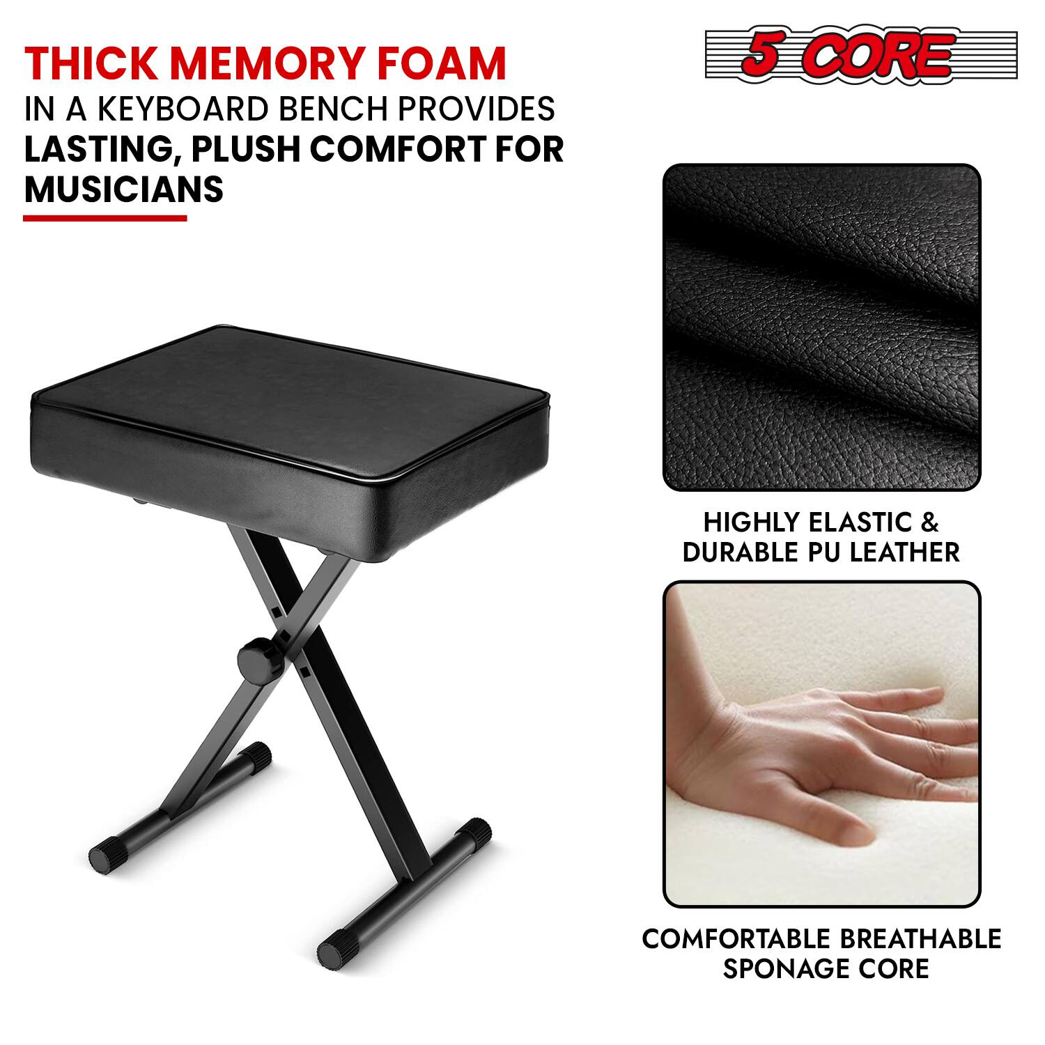 THICK MEMORY FOAM IN A KEYBOARD BENCH PROVIDES LASTING, PLUSH COMFORT FOR MUSICIANS

5 CORE

- HIGHLY ELASTIC & DURABLE PU LEATHER
- COMFORTABLE BREATHABLE SPONGE CORE