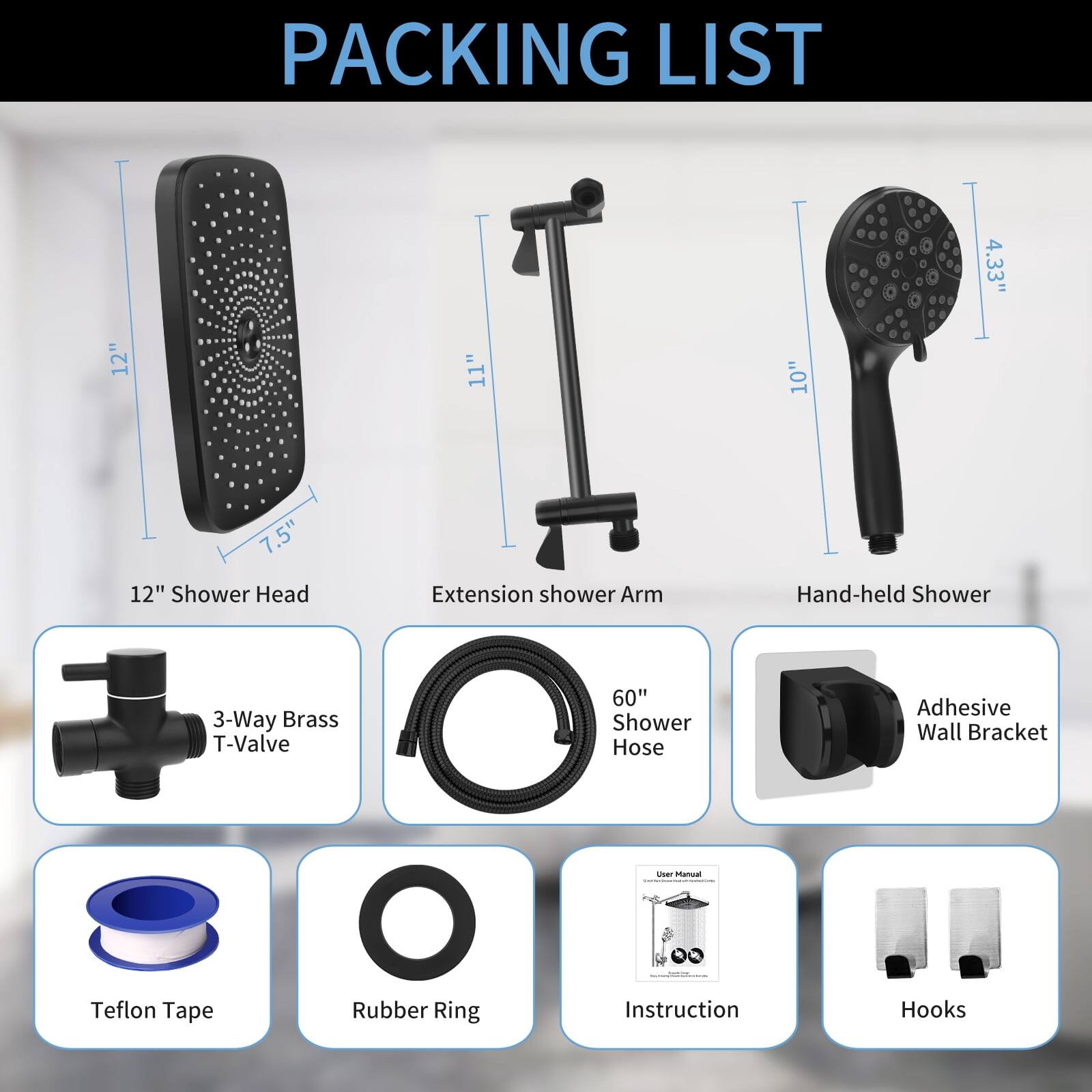 PACKING LIST

- 12" Shower Head
- Extension Shower Arm
- Hand-held Shower
- 3-Way Brass T-Valve
- 60" Shower Hose
- Adhesive Wall Bracket
- Teflon Tape
- Rubber Ring
- User Manual
- Hooks