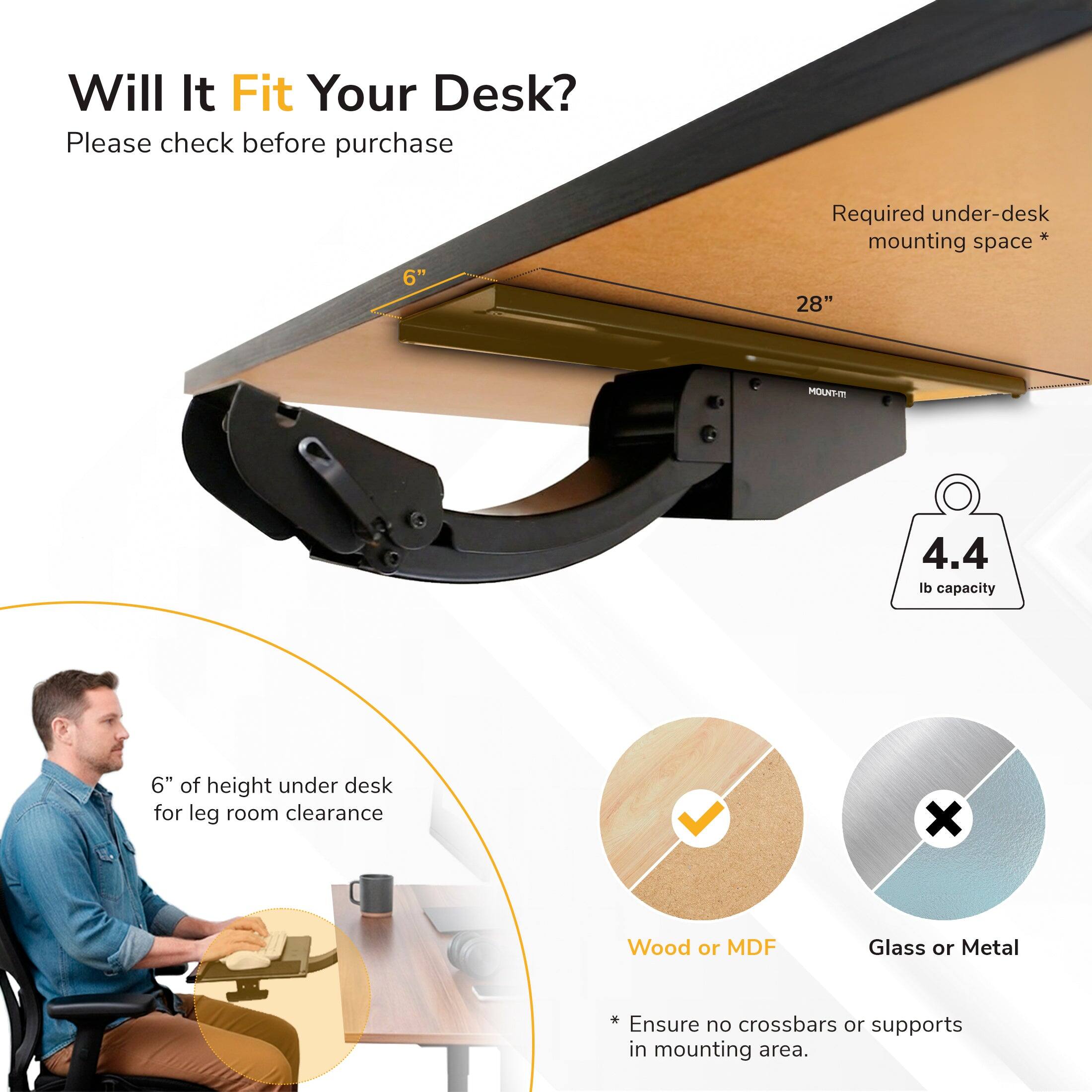 Will It Fit Your Desk?  
Please check before purchase  

6" Required under-desk mounting space*  
28" MOUNT  
4.4 lb capacity  
6" of height under desk for leg room clearance  

* Ensure no crossbars or supports in mounting area.  

Wood or MDF  
Glass or Metal