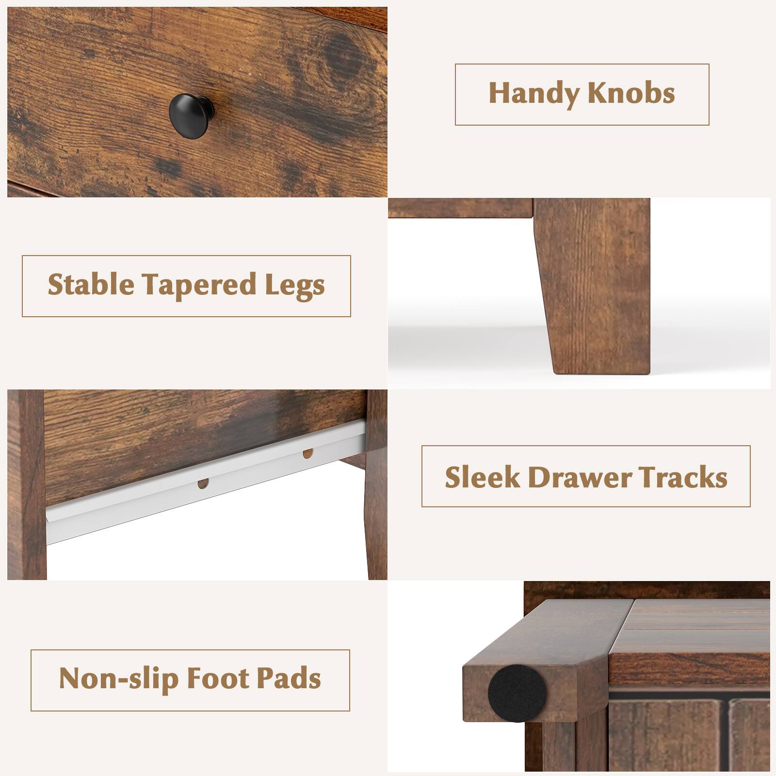 Handy Knobs  
Stable Tapered Legs  
Sleek Drawer Tracks  
Non-slip Foot Pads