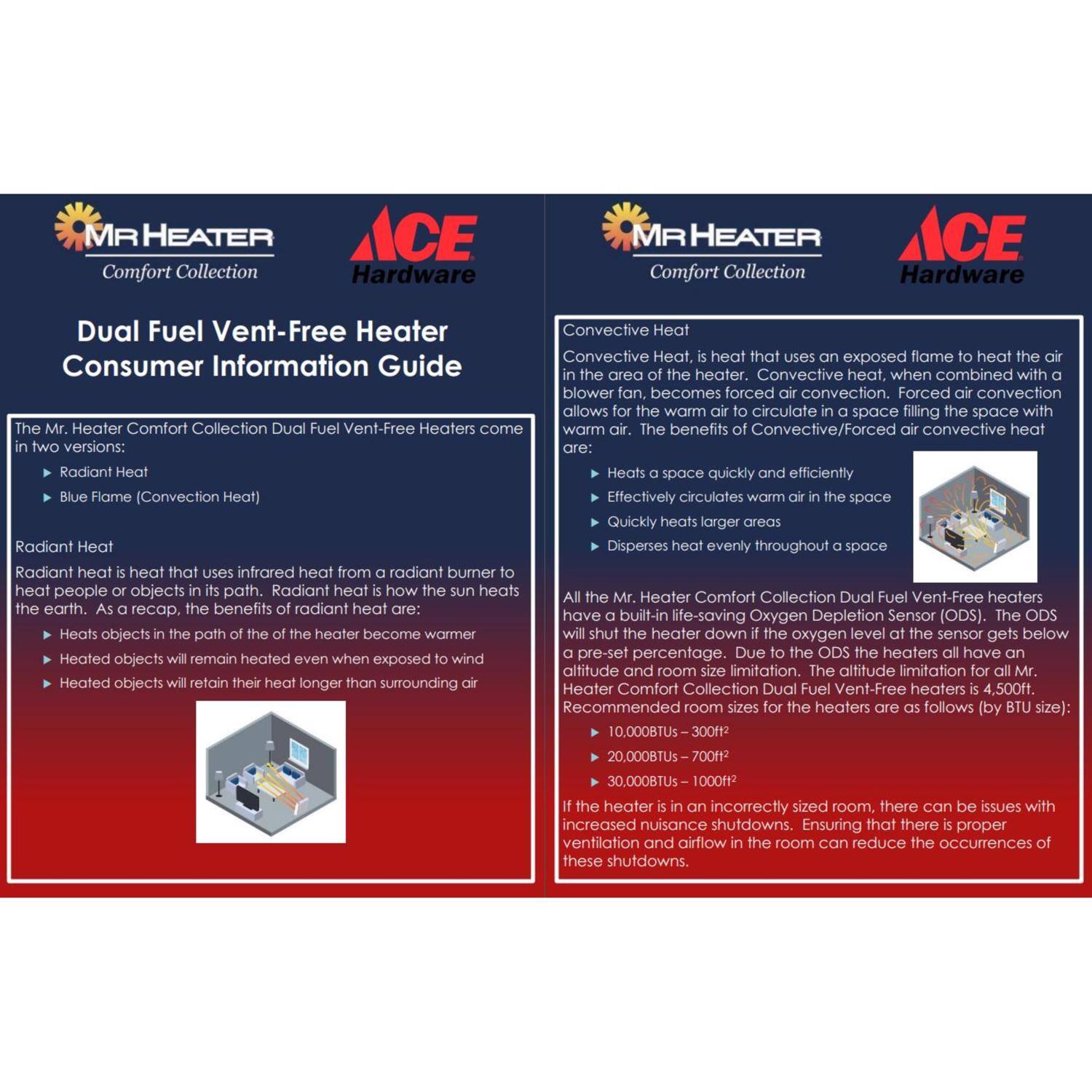 **MR HEATER Comfort Collection ACE Hardware**

**Dual Fuel Vent-Free Heater Consumer Information Guide**

The Mr. Heater Comfort Collection Dual Fuel Vent-Free Heaters come in two versions:
- Radiant Heat
- Blue Flame (Convection Heat)

**Radiant Heat**
Radiant heat is heat that uses infrared heat from a radiant burner to heat people or objects in its path. Radiant heat is how the sun heats the earth. As a recap, the benefits of radiant heat are:
- Heats objects in the path of the heater become warmer
- Heated objects will remain heated even when exposed to wind
- Heated objects will retain their heat longer than surrounding air

**Convection Heat**
Convection heat is heat that uses an exposed flame to heat the air in the area of the heater. Convection heat, when combined with a blower fan, becomes forced convection. Forced air convection allows for the warm air to circulate in a space filling the space with warm air. The benefits of Convection/Forced air convection heat are:
- Heats a space quickly and efficiently
- Effectively circulates warm air in the space
- Quickly heats larger areas
- Disperses heat evenly throughout a space

All the Mr.